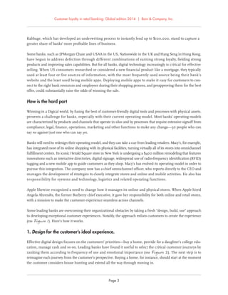 Customer loyalty in retail banking: Global edition 2014 | Bain & Company, Inc.
Page 3
Kabbage, which has developed an underwriting process to instantly lend up to $100,000, stand to capture a
greater share of banks’ more proﬁtable lines of business.
Some banks, such as JPMorgan Chase and USAA in the US, Nationwide in the UK and Hang Seng in Hong Kong,
have begun to address defection through different combinations of earning strong loyalty, ﬁelding strong
products and improving sales capabilities. But for all banks, digital technology increasingly is critical for effective
selling. When US consumers researched or considered a new ﬁnancial product like a mortgage, they typically
used at least four or five sources of information, with the most frequently used source being their bank’s
website and the least used being mobile apps. Deploying mobile apps to make it easy for customers to con-
nect to the right bank resources and employees during their shopping process, and preapproving them for the best
offer, could substantially raise the odds of winning the sale.
How is the hard part
Winning in a Digical world, by fusing the best of customer-friendly digital tools and processes with physical assets,
presents a challenge for banks, especially with their current operating model. Most banks’ operating models
are characterized by products and channels that operate in silos and by processes that require extensive signoff from
compliance, legal, ﬁnance, operations, marketing and other functions to make any change—50 people who can
say no against just one who can say yes.
Banks will need to redesign their operating model, and they can take a cue from leading retailers. Macy’s, for example,
has integrated most of its online shopping with its physical facilities, turning virtually all of its stores into omnichannel
fulﬁllment centers. Its iconic Herald Square store in New York is undergoing a $400 million remodeling that features
innovations such as interactive directories, digital signage, widespread use of radio-frequency identiﬁcation (RFID)
tagging and a new mobile app to guide customers as they shop. Macy’s has evolved its operating model in order to
pursue this integration. The company now has a chief omnichannel ofﬁcer, who reports directly to the CEO and
manages the development of strategies to closely integrate stores and online and mobile activities. He also has
responsibility for systems and technology, logistics and related operating functions.
Apple likewise recognized a need to change how it manages its online and physical stores. When Apple hired
Angela Ahrendts, the former Burberry chief executive, it gave her responsibility for both online and retail stores,
with a mission to make the customer experience seamless across channels.
Some leading banks are overcoming their organizational obstacles by taking a fresh “design, build, use” approach
to developing exceptional customer experiences. Notably, the approach enlists customers to create the experience
(see Figure 1). Here’s how it works.
1. Design for the customer’s ideal experience.
Effective digital design focuses on the customers’ priorities—buy a home, provide for a daughter’s college edu-
cation, manage cash and so on. Leading banks have found it useful to select the critical customer journeys by
ranking them according to frequency of use and emotional importance (see Figure 2). The next step is to
reimagine each journey from the customer’s perspective. Buying a home, for instance, should start at the moment
the customer considers house hunting and extend all the way through moving in.
 