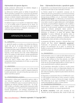 Enfermedades del aparato digestivo.                               Tema - Enfermedad diverticular y apendicitis aguda.
pueden producirse obstrucciones de intestino delgado o             la apendicitis es una ulceración de la mucosa de causa viral o
pseudobstrucción colónica aguda.                                   bacteriana (sobre todo ha sido implicada la Yersinia).
La obstrucción también puede ser debida al desarrollo de           La historia natural de la apendicitis comienza con la
fibrosis pericólica y parietal como consecuencia de episodios      obstrucción de la luz, provocando un acumulo de secreción
recurrentes de diverticulitis, ocasionalmente subclínicos. La      mucosa, distensión del apéndice, dando un compromiso del
estenosis se detecta mediante colonoscopía o enema opaco.          drenaje venoso y linfático, con un crecimiento bacteriano,
En estos casos es importante diferenciarlas de una estenosis       (apendicitis focal aguda). La inflamación y el aumento de la
tumoral mediante toma de biopsias.                                 presión en la luz es esta etapa son percibidos por el paciente
                                                                   como dolor visceral en región abdominal y mal localizado,
Se realizará cirugía si no se resuelve con tratamiento médico
                                                                   que tiende a ser periumbilical o epigástrico; esto es debido a
o si no es posible excluir la presencia de un cáncer. En
                                                                   que el apéndice y el intestino delgado tienen la misma
aquellos casos sintomáticos en los que se ha descartado la
                                                                   inervación. En este momento aparecen ya en la exploración
neoplasia puede intentarse la dilatación endoscópica y la
                                                                   signos de irritación peritoneal, dando primero la
colocación de prótesis temporales.
                                                                   hipersensibilidad y el rebote o Blumberg. Cuando la invasión
                                                                   bacteriana se extiende a la pared del apéndice (fase
                                                                   supurativa), la serosa inflamada del apéndice entra en
            APENDICITIS AGUDA                                      contacto con el peritoneo parietal, reflejando el dolor
                                                                   somático que se origina en peritoneo y se percibe como el
                                                                   desplazamiento clásico del dolor a la fosa iliaca derecha.

1.1   CONCEPTO.                                                    La progresión del edema, secreción e infección lleva a una
                                                                   oclusión del flujo arterial (Apendicitis gangrenosa).
La apendicitis aguda se considera una entidad de abdomen
                                                                   Finalmente, el incremento de la presión intraluminal
agudo más que de un proceso infeccioso que requiera
                                                                   provoca una perforación de la pared. La presencia de
antibioterapia “per se”. La inflamación del apéndice es la
                                                                   fecalitos se asocia más frecuentemente con progresión hacia
patología quirúrgica aguda del abdomen más frecuente. Se
                                                                   apendicitis gangrenosa.
presenta en todas las edades, siendo más frecuente en el
segundo y tercer decenio de la vida, siendo relativamente
                                                                   1.4 DIAGNOSTICO.
rara en los grupos de edad extrema, aunque generalmente
cuando aparece, dado que suele dar síntomas más larvados,          Suele presentarse como un cuadro de dolr abdominal que se
suele ser más complicadas.                                         inicia en área epigástrica acompañado de vómitos y que
Afecta por igual a ambos sexos, salvo en el período                progresa hasta centrarse en fosa iliaca derecha, con fiebre,
comprendido entre la pubertad y los 25 años, en que es más         leucocitosis, signo de Blumberg, maniobra de psoas (+) y
frecuente en varones.                                              fondo de saco de Douglas hipersensible en el tacto rectal. A
                                                                   veces, puede delimitarse un plastrón apendicular.
1.2 ANATOMIA.                                                      En las apendicitis retrocecales, la clínica es mucho menos
El apéndice se encuentra en el ciego, con la base donde            definida con dolor en vacío o en hipocondrio derecho con
convergen las tenias cólicas, y recibe su irrigación através de    ausencia de signos de irritación peritoneal, requiriendo un
la arteria apendicular, rama de la ileocólica que deriva de la     alto índice de sospecha y experiencia para evaluar esta forma
arteria mesentérica superior.                                      de presentación.
                                                                   El diagnostico es puramente clínico en el 80% de los casos.
1.3 ETIOPATOGENIA y CLINICA.                                       En casos dudosos (sobre todo en niños, ancianos y mujeres
Clásicamente se afirma que la apendicitis aguda se debe a          en edad fértil), se recurre a técnicas de imagen, siendo el
una infección originada por un problema obstructivo,               TAC abdominal, la de mayor sensibilidad o la ecografía,
donde en el 60% de los casos, la causa principal de esta es la     siendo esta preferible en niños y mujeres jóvenes.
hiperplasia de folículos linfoides submucosos. En el 30-           1.5 DIAGNOSTICO DIFERENCIAL.
40%, se debe a un fecalito o apendicolito (raramente visible       Determinados procedimientos simulan una apendicitis
en la radiografía), y en el 4% es la forma de presentación de      aguda, que en ocasiones son causa de apendicetomía:
tumores apendiculares. Sin embargo, actualmente, hay
                                                                   ■ Adenitis mesentérica. Suele estar precedida de una
autores que afirman que el evento inicial en la patogenia de
                                                                   infección de las vías respiratorias altas, siendo el dolor más



Http:// www.elinternista.es | Dominio registrado | © Copyright 2007 |                                                          3
 