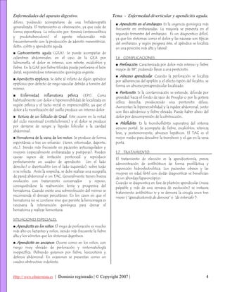 Enfermedades del aparato digestivo.                               Tema - Enfermedad diverticular y apendicitis aguda.
difuso, pudiendo acompañarse de una linfadenopatía
                                                                   ■ Apendicitis en el embarazo. Es la urgencia quirúrgica más
generalizada. El tratamiento es observación, ya que cede de
                                                                   frecuente en embarazadas. La mayoría se presenta en el
forma espontánea. La infección por Yersinia (enterocolítica
                                                                   segundo trimestre del embarazo. Es un diagnostico difícil,
y psudotuberculosis) el agente relacionado más
                                                                   ya que los síntomas como el dolor y las nauseas son típicas
frecuentemente con la producción de adenitis mesentéricas,
                                                                   del embarazo, y según progresa éste, el apéndice se localiza
ileítis, colitis y apendicitis aguda.
                                                                   en una posición más alta y lateral.
■ Gastroenteritis aguda (GEA). Se puede acompañar de
calambres abdominales; en el caso de la GEA por                    1.6 COMPLICACIONES.
Salmonella, el dolor es intenso, con rebote, escalofríos y
                                                                   ■ Perforación. Caracterizada por dolor más intenso y fiebre
fiebre. En la GAE por fiebre tifoidea puede perforarse el león
                                                                   mayor de 38º, pudiendo llevas a una peritonitis.
distal, requiriéndose intervención quirúrgica urgente.
                                                                   ■ Absceso apendicular. Cuando la perforación se localiza
■ Apendicitis epiploica. Se debe al infarto de algún apéndice
                                                                   por adherencias del epiplón y el efecto tapón del fecalito, se
epiploico por defecto de riego vascular debido a torsión del
                                                                   forma un absceso periapendicular localizado.
mismo.
                                                                   ■ Peritonitis. Si la contaminación se extiende, difunde por
■ Enfermedad inflamatoria pélvica (EPI). Cursa
                                                                   gravedad hacia el fondo de saco de Douglas o por la gotiera
habitualmente con dolor e hipersensibilidad de localizada en
                                                                   cólica derecha, produciendo una peritonitis difusa.
región pélvica y el tacto rectal es imprescindible, ya que el
                                                                   Aumentan la hipersensibilidad y la rigidez abdominal, junto
dolor a la movilización del cuello produce un intenso dolor.
                                                                   con íleo adinámico y fiebre elevada. Puede haber alivio del
■ Rotura de un folículo de Graaf. Este ocurre en la mitad          dolor por descompresión de la obstrucción.
del ciclo menstrual (mittelschmerz) y el dolor se produce
                                                                   ■ Pileflebitis. Es la tromboflebitis supurativa del sistema
por derrame de sangre y líquido folicular a la cavidad
                                                                   venoso portal. Se acompaña de fiebre, escalofríos, ictericia
abdominal.
                                                                   leve, y posteriormente, abscesos hepáticos. El TAC es el
■ Hematoma de la vaina de los rectos. Se produce de forma          mejor medio para descubrir la trombosis y el gas en la vena
espontánea o tras un esfuerzo (toser, estornudar, deporte,         porta.
etc.). Siendo más frecuente en pacientes anticoagulados y
mujeres (especialmente embarazadas y puérperas). Pueden            1.7 TRATAMIENTO.
causar signos de irritación peritoneal y reproducir
                                                                   El tratamiento de elección es la apendicetomía, previa
perfectamente un cuadro de apendicitis (en el lado
                                                                   administración de antibióticos de forma profiláctica y
derecho) o diverticulitis (en el lado izquierdo), sobre todo
                                                                   reposición hidroelectrolitica. Los pacientes obesos y las
si se infecta. Ante la sospecha, se debe realizar una ecografía
                                                                   mujeres en edad fértil con dudas diagnosticas se benefician
de pared abdominal o un TAC. Generalmente tienen buena
                                                                   de un abordaje laparoscópico.
evolución con tratamiento conservador               y reposo,
                                                                   Cuando se diagnostica en fase de plastrón apendicular (masa
consiguiéndose la reabsorción lenta y progresiva del
                                                                   palpable y más de una semana de evolución) se instaura
hematoma. Cuando existe una sobreinfección del mismo se
                                                                   tratamiento antibiótico iv y se demora la cirugía unos tres
recomienda el drenaje percutáneo. En los casos en que el
                                                                   meses (“apendicetomía de demora” o “de intervalo”).
hematoma no se contiene sino que persiste la hemorragia es
necesaria la intervención quirúrgica para drenar el
hematoma y realizar hemostasia.

SITUACIONES ESPECIALES.
■ Apendicitis en los niños. El riego de perforación es mucho
más alto en lactantes y niños, siendo más frecuente la fiebre
alta y los vómitos que los síntomas digestivos.
■ Apendicitis en ancianos. Ocurre como en los niños, con
riesgo muy elevado de perforación y sintomatología
inespecífica. Debiendo guiarnos por fiebre, leucocitosis y
defensa abdominal. En ocasiones se presentan como un
cuadro obstructivo indolente.



Http:// www.elinternista.es | Dominio registrado | © Copyright 2007 |                                                          4
 