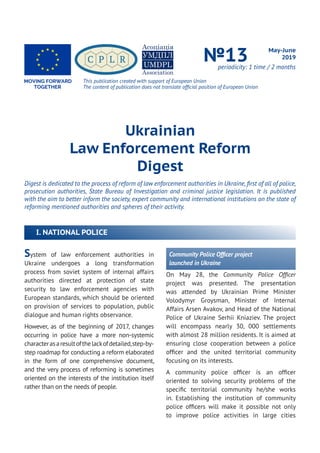 System of law enforcement authorities in
Ukraine undergoes a long transformation
process from soviet system of internal affairs
authorities directed at protection of state
security to law enforcement agencies with
European standards, which should be oriented
on provision of services to population, public
dialogue and human rights observance.
However, as of the beginning of 2017, changes
occurring in police have a more non-systemic
characterasaresultofthelackofdetailed,step-by-
step roadmap for conducting a reform elaborated
in the form of one comprehensive document,
and the very process of reforming is sometimes
oriented on the interests of the institution itself
rather than on the needs of people.
Ukrainian
Law Enforcement Reform
Digest
Digest is dedicated to the process of reform of law enforcement authorities in Ukraine, first of all of police,
prosecution authorities, State Bureau of Investigation and criminal justice legislation. It is published
with the aim to better inform the society, expert community and international institutions on the state of
reforming mentioned authorities and spheres of their activity.
May-June
2019№13periodicity: 1 time / 2 months
Community Police Officer project
launched in Ukraine
On May 28, the Community Police Officer
project was presented. The presentation
was attended by Ukrainian Prime Minister
Volodymyr Groysman, Minister of Internal
Affairs Arsen Avakov, and Head of the National
Police of Ukraine Serhii Kniaziev. The project
will encompass nearly 30, 000 settlements
with almost 28 million residents. It is aimed at
ensuring close cooperation between a police
officer and the united territorial community
focusing on its interests.
A community police officer is an officer
oriented to solving security problems of the
specific territorial community he/she works
in. Establishing the institution of community
police officers will make it possible not only
to improve police activities in large cities
I. NATIONAL POLICE
This publication created with support of European Union
The content of publication does not translate official position of European Union
 