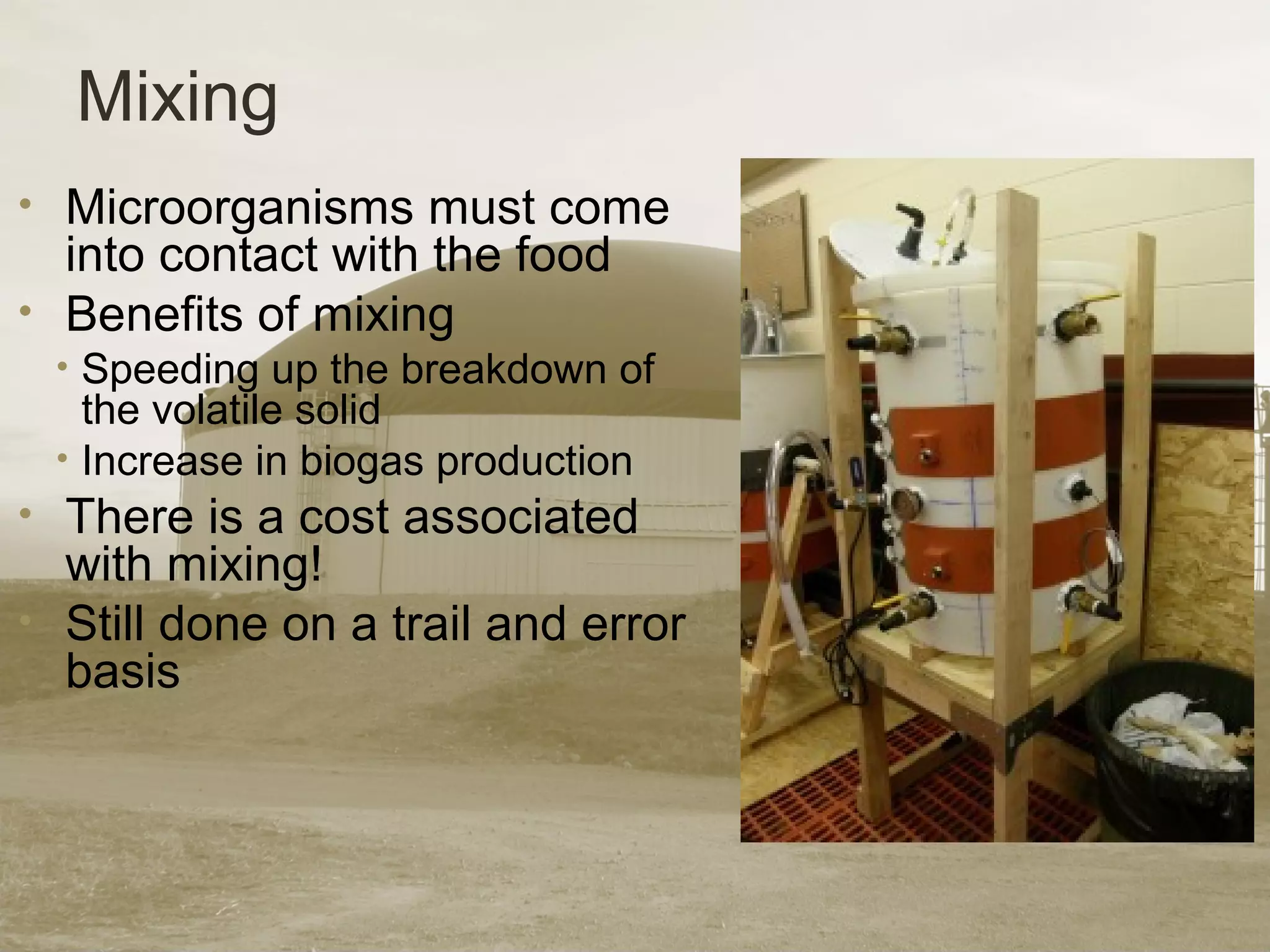 Mixing
• Microorganisms must come
into contact with the food
• Benefits of mixing
• Speeding up the breakdown of
the volatile solid
• Increase in biogas production
• There is a cost associated
with mixing!
• Still done on a trail and error
basis
 