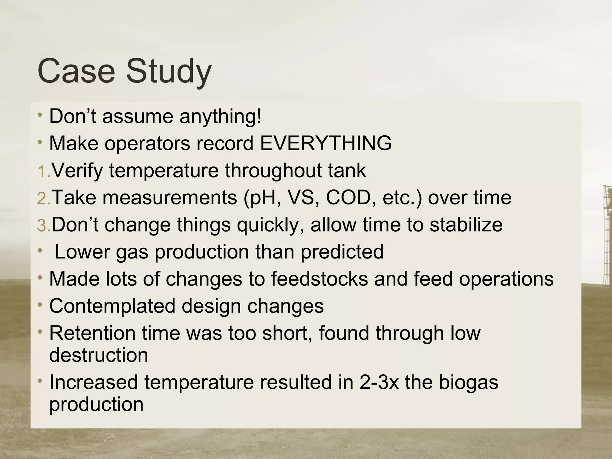 Case Study
• Don’t assume anything!
• Make operators record EVERYTHING
1.Verify temperature throughout tank
2.Take measurements (pH, VS, COD, etc.) over time
3.Don’t change things quickly, allow time to stabilize
• Lower gas production than predicted
• Made lots of changes to feedstocks and feed operations
• Contemplated design changes
• Retention time was too short, found through low
destruction
• Increased temperature resulted in 2-3x the biogas
production
 