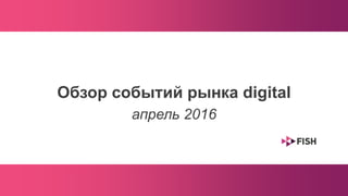 Обзор событий рынка digital
апрель 2016
 