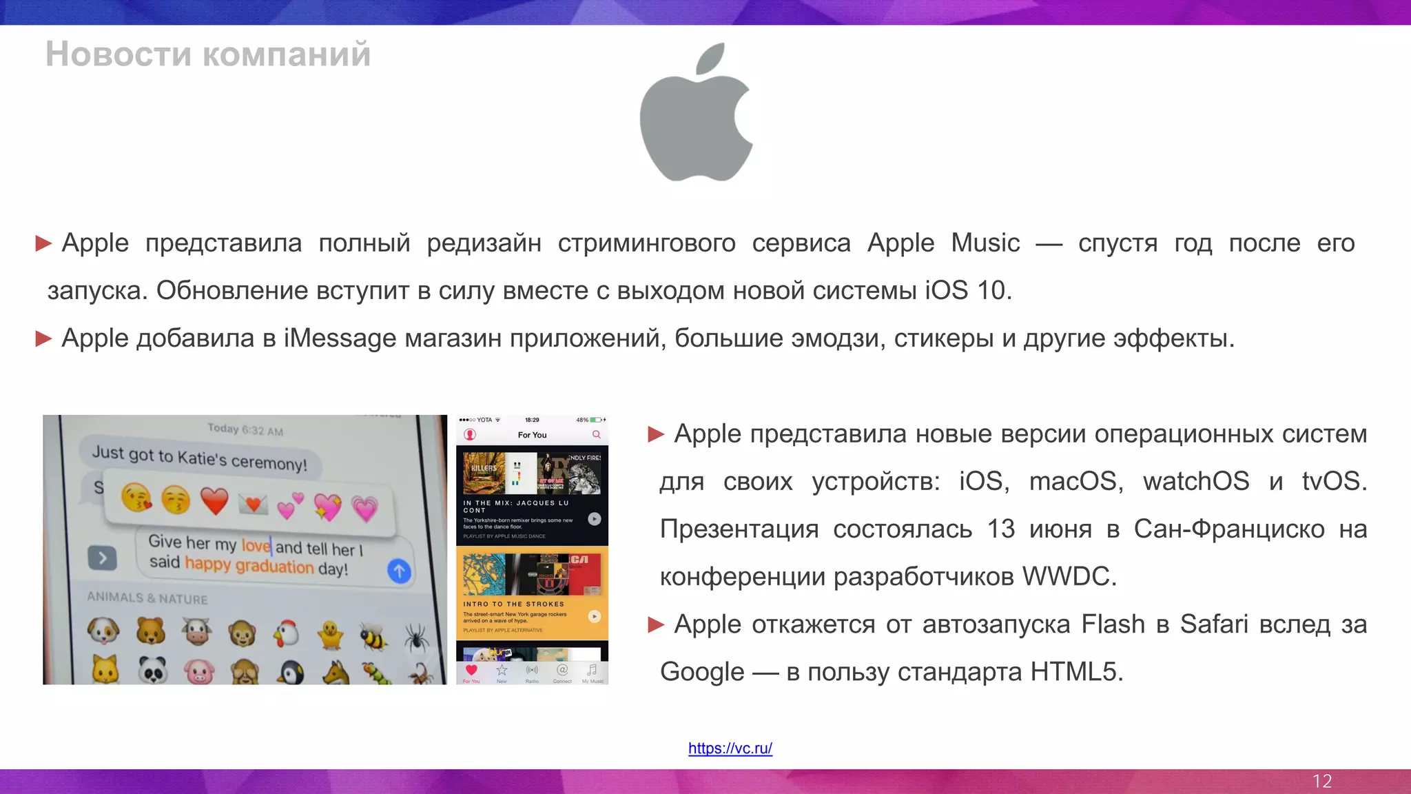 12
Новости компаний
https://vc.ru/
► Apple представила полный редизайн стримингового сервиса Apple Music — спустя год после его
запуска. Обновление вступит в силу вместе с выходом новой системы iOS 10.
► Apple добавила в iMessage магазин приложений, большие эмодзи, стикеры и другие эффекты.
► Apple представила новые версии операционных систем
для своих устройств: iOS, macOS, watchOS и tvOS.
Презентация состоялась 13 июня в Сан-Франциско на
конференции разработчиков WWDC.
► Apple откажется от автозапуска Flash в Safari вслед за
Google — в пользу стандарта HTML5.
 