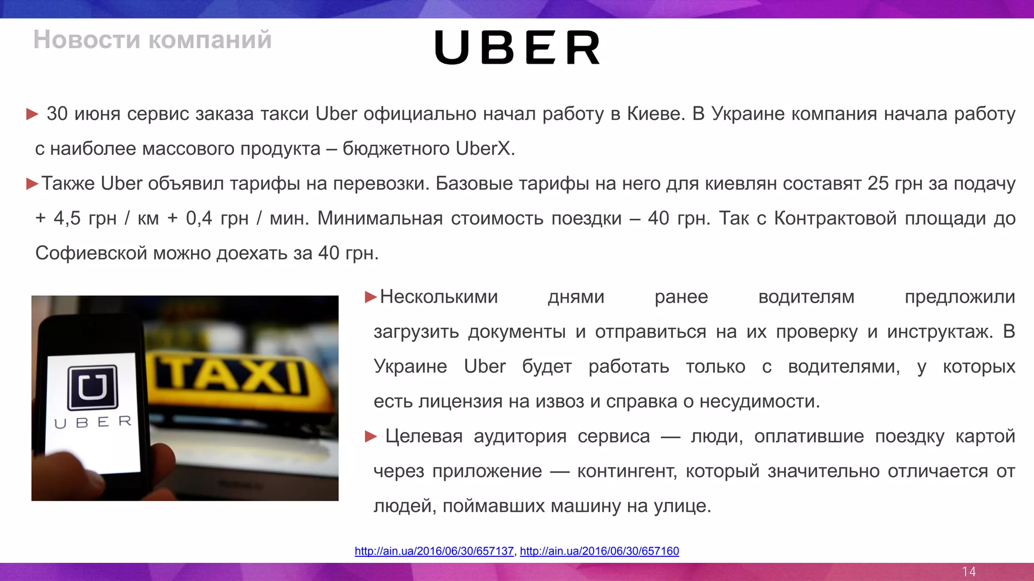 14
http://ain.ua/2016/06/30/657137, http://ain.ua/2016/06/30/657160
► 30 июня сервис заказа такси Uber официально начал работу в Киеве. В Украине компания начала работу
с наиболее массового продукта – бюджетного UberX.
►Также Uber объявил тарифы на перевозки. Базовые тарифы на него для киевлян составят 25 грн за подачу
+ 4,5 грн / км + 0,4 грн / мин. Минимальная стоимость поездки – 40 грн. Так с Контрактовой площади до
Софиевской можно доехать за 40 грн.
Новости компаний
►Несколькими днями ранее водителям предложили
загрузить документы и отправиться на их проверку и инструктаж. В
Украине Uber будет работать только с водителями, у которых
есть лицензия на извоз и справка о несудимости.
► Целевая аудитория сервиса — люди, оплатившие поездку картой
через приложение — контингент, который значительно отличается от
людей, поймавших машину на улице.
 