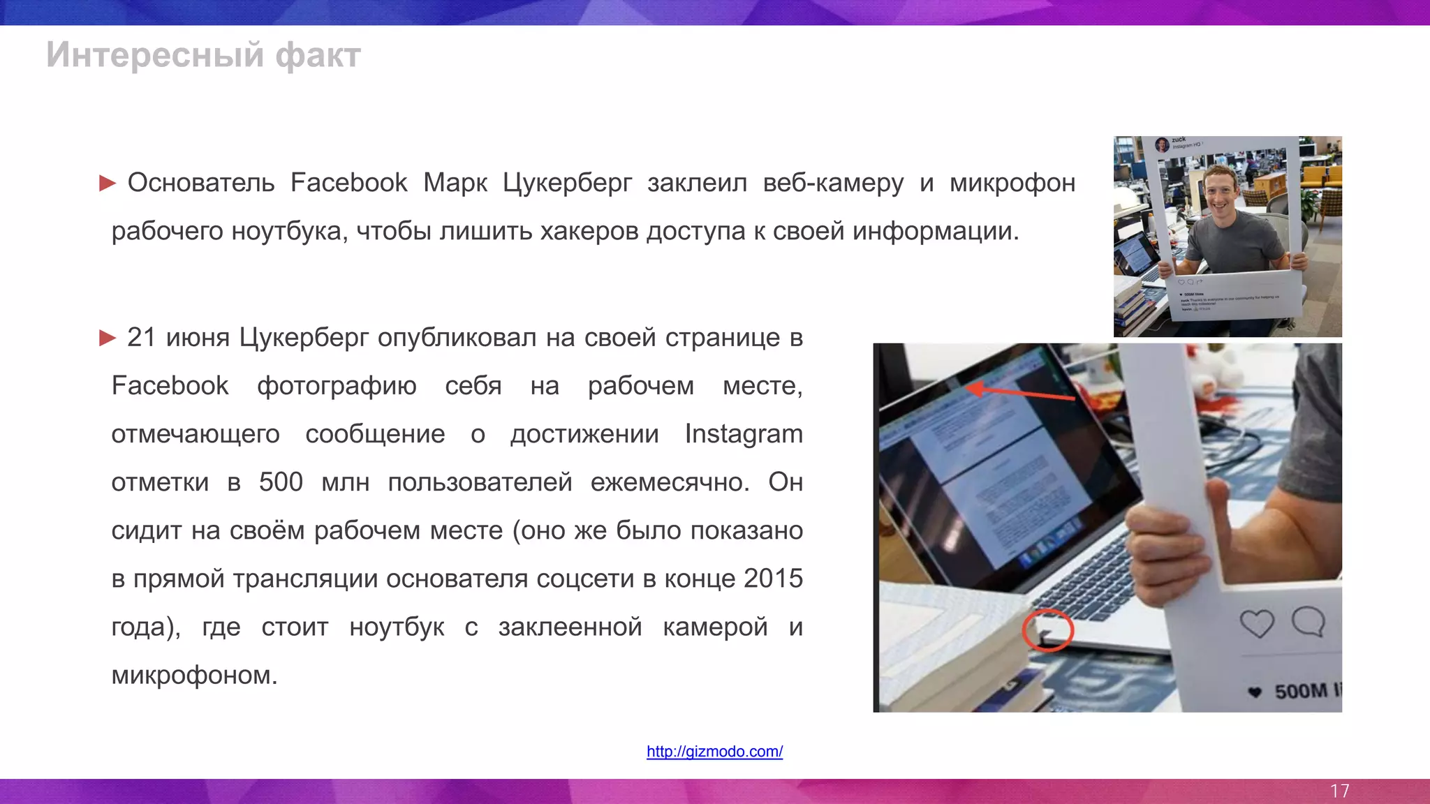 17
Интересный факт
http://gizmodo.com/
► 21 июня Цукерберг опубликовал на своей странице в
Facebook фотографию себя на рабочем месте,
отмечающего сообщение о достижении Instagram
отметки в 500 млн пользователей ежемесячно. Он
сидит на своём рабочем месте (оно же было показано
в прямой трансляции основателя соцсети в конце 2015
года), где стоит ноутбук с заклеенной камерой и
микрофоном.
► Основатель Facebook Марк Цукерберг заклеил веб-камеру и микрофон
рабочего ноутбука, чтобы лишить хакеров доступа к своей информации.
 