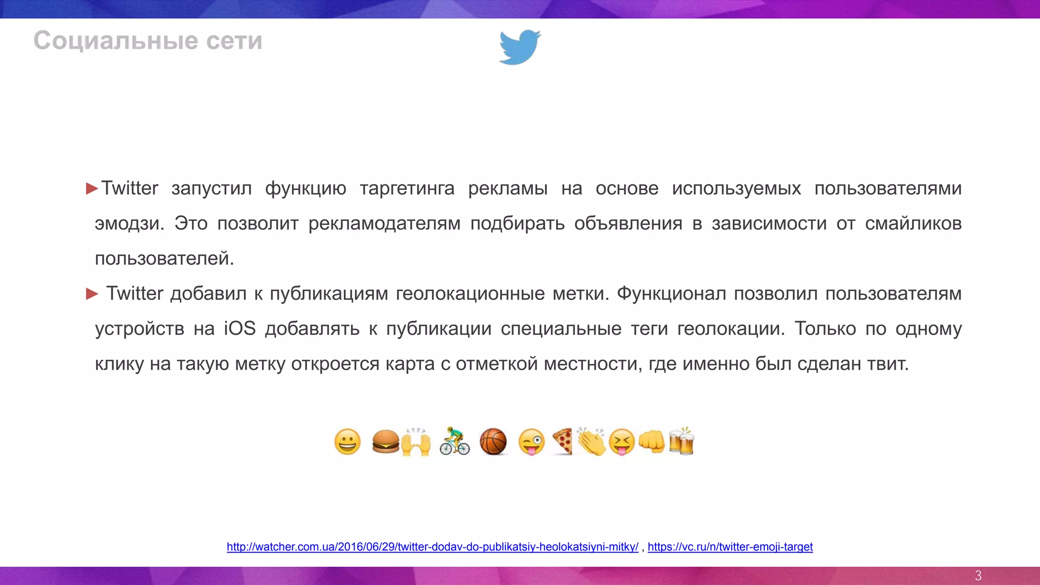 3
Социальные сети
►Twitter запустил функцию таргетинга рекламы на основе используемых пользователями
эмодзи. Это позволит рекламодателям подбирать объявления в зависимости от смайликов
пользователей.
► Twitter добавил к публикациям геолокационные метки. Функционал позволил пользователям
устройств на iOS добавлять к публикации специальные теги геолокации. Только по одному
клику на такую метку откроется карта с отметкой местности, где именно был сделан твит.
http://watcher.com.ua/2016/06/29/twitter-dodav-do-publikatsiy-heolokatsiyni-mitky/ , https://vc.ru/n/twitter-emoji-target
 