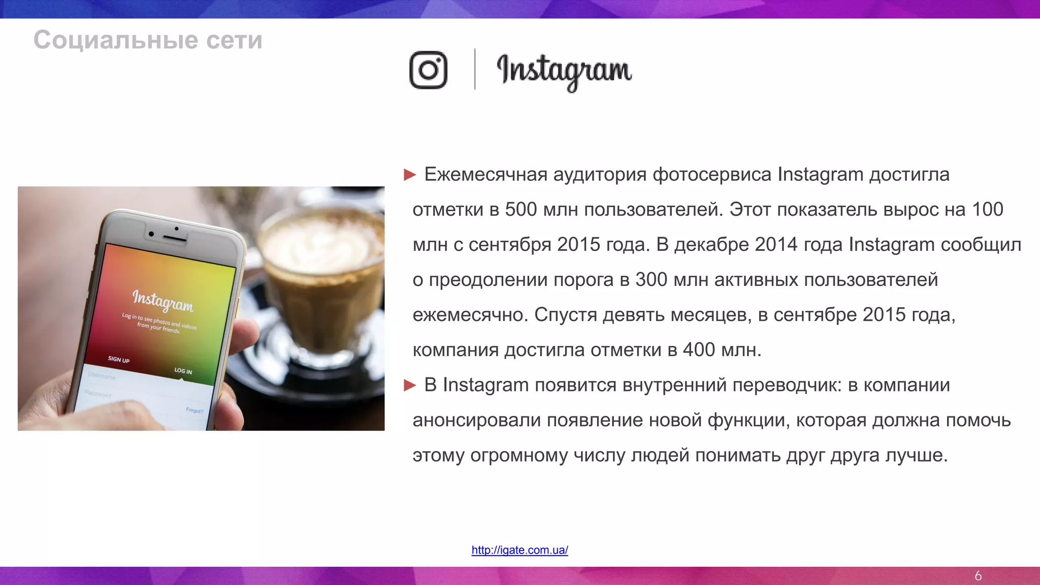 6
http://igate.com.ua/
► Ежемесячная аудитория фотосервиса Instagram достигла
отметки в 500 млн пользователей. Этот показатель вырос на 100
млн с сентября 2015 года. В декабре 2014 года Instagram сообщил
о преодолении порога в 300 млн активных пользователей
ежемесячно. Спустя девять месяцев, в сентябре 2015 года,
компания достигла отметки в 400 млн.
► В Instagram появится внутренний переводчик: в компании
анонсировали появление новой функции, которая должна помочь
этому огромному числу людей понимать друг друга лучше.
Социальные сети
 