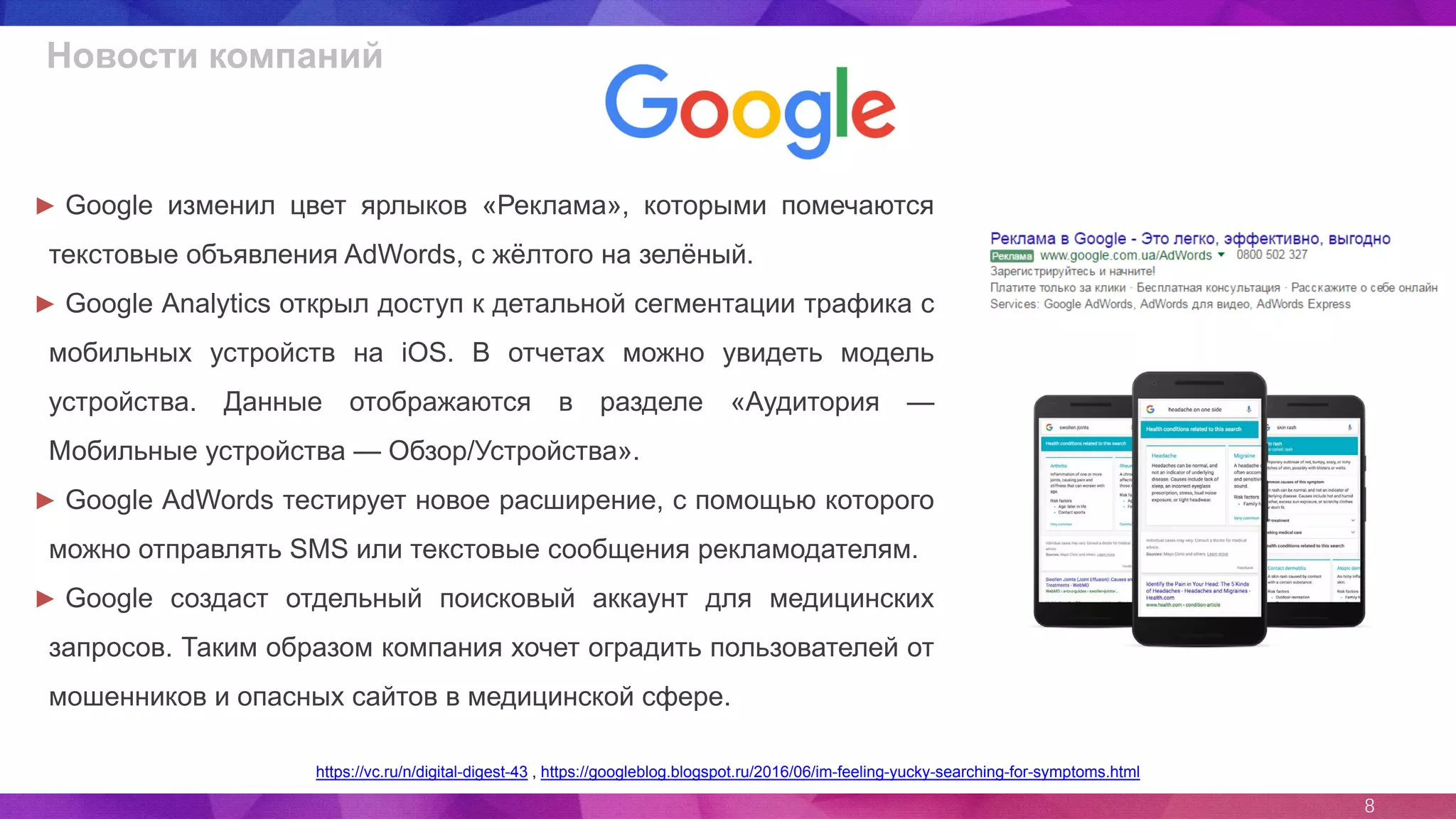 8
Новости компаний
https://vc.ru/n/digital-digest-43 , https://googleblog.blogspot.ru/2016/06/im-feeling-yucky-searching-for-symptoms.html
► Google изменил цвет ярлыков «Реклама», которыми помечаются
текстовые объявления AdWords, с жёлтого на зелёный.
► Google Analytics открыл доступ к детальной сегментации трафика с
мобильных устройств на iOS. В отчетах можно увидеть модель
устройства. Данные отображаются в разделе «Аудитория —
Мобильные устройства — Обзор/Устройства».
► Google AdWords тестирует новое расширение, с помощью которого
можно отправлять SMS или текстовые сообщения рекламодателям.
► Google создаст отдельный поисковый аккаунт для медицинских
запросов. Таким образом компания хочет оградить пользователей от
мошенников и опасных сайтов в медицинской сфере.
 