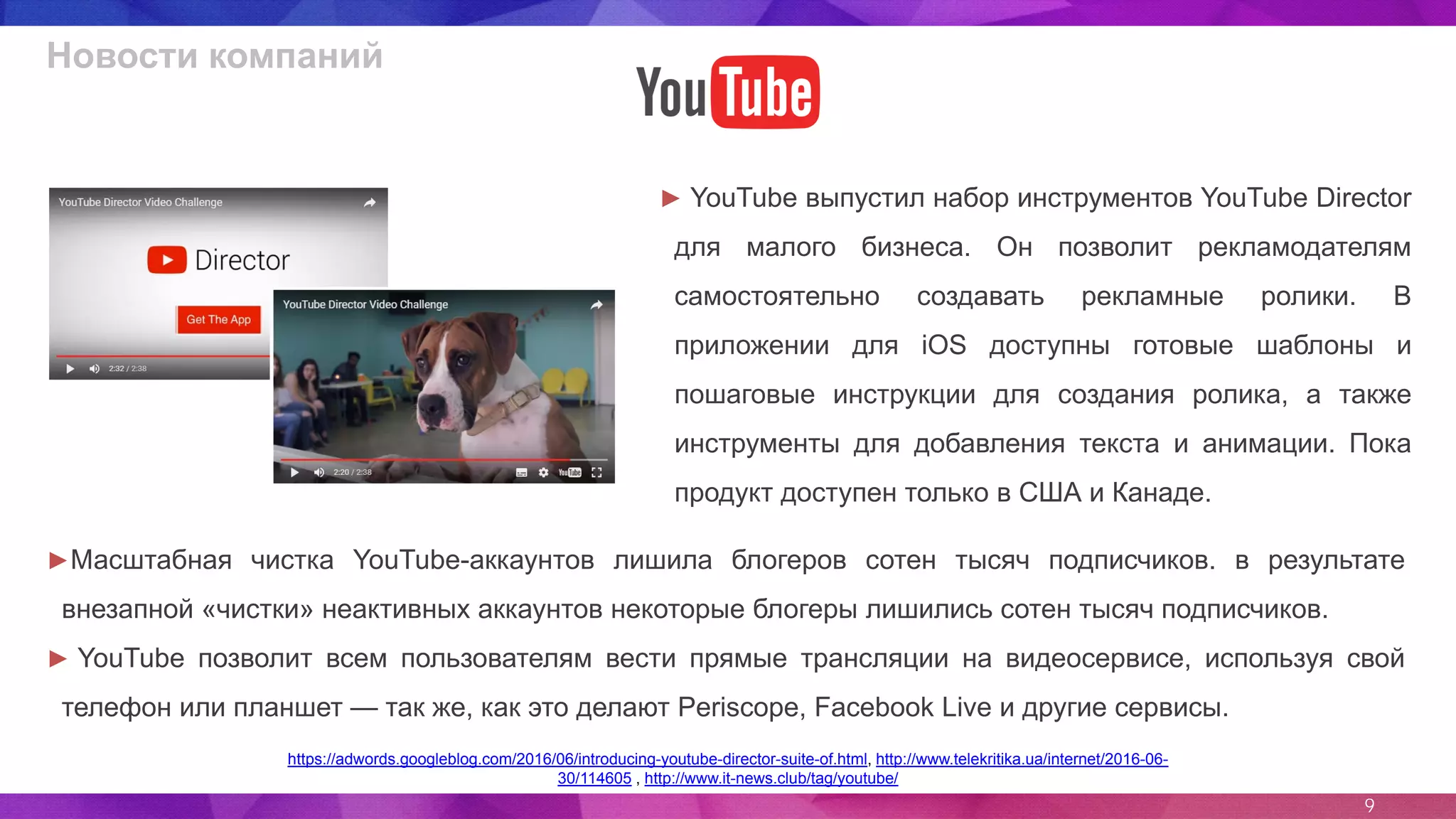 9
Новости компаний
► YouTube выпустил набор инструментов YouTube Director
для малого бизнеса. Он позволит рекламодателям
самостоятельно создавать рекламные ролики. В
приложении для iOS доступны готовые шаблоны и
пошаговые инструкции для создания ролика, а также
инструменты для добавления текста и анимации. Пока
продукт доступен только в США и Канаде.
https://adwords.googleblog.com/2016/06/introducing-youtube-director-suite-of.html, http://www.telekritika.ua/internet/2016-06-
30/114605 , http://www.it-news.club/tag/youtube/
►Масштабная чистка YouTube-аккаунтов лишила блогеров сотен тысяч подписчиков. в результате
внезапной «чистки» неактивных аккаунтов некоторые блогеры лишились сотен тысяч подписчиков.
► YouTube позволит всем пользователям вести прямые трансляции на видеосервисе, используя свой
телефон или планшет — так же, как это делают Periscope, Facebook Live и другие сервисы.
 