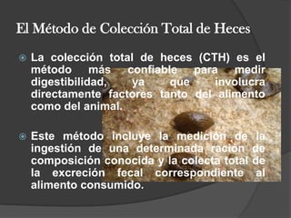 El Método de Colección Total de HecesLa colección total de heces (CTH) es el método más confiable para medir digestibilidad, ya que involucra directamente factores tanto del alimento como del animal.Este método incluye la medición de la ingestión de una determinada ración de composición conocida y la colecta total de la excreción fecal correspondiente al alimento consumido. 