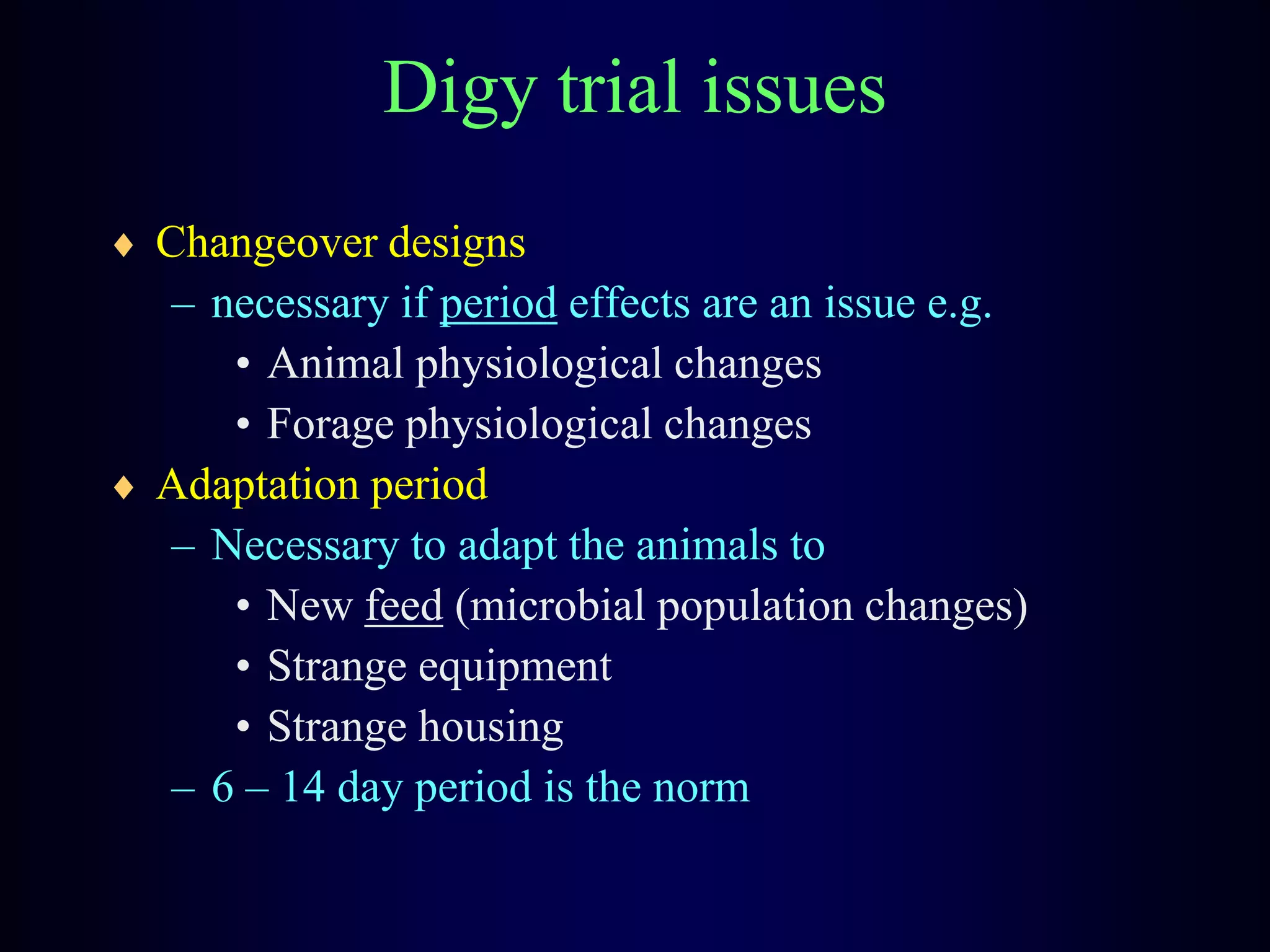 Digy trial issues
Changeover designs
– necessary if period effects are an issue e.g.
• Animal physiological changes
• Forage physiological changes
Adaptation period
– Necessary to adapt the animals to
• New feed (microbial population changes)
• Strange equipment
• Strange housing
– 6 – 14 day period is the norm
 