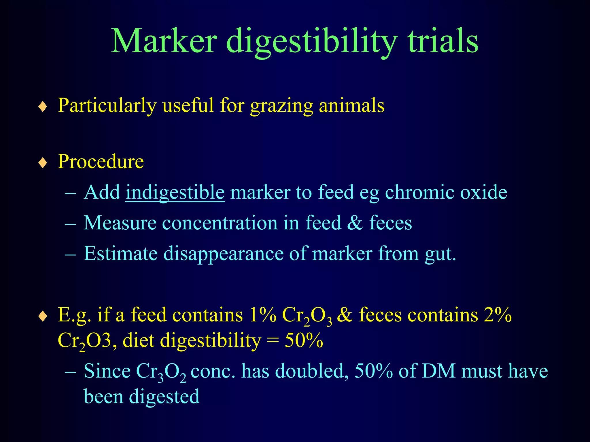 Marker digestibility trials
Particularly useful for grazing animals
Procedure
– Add indigestible marker to feed eg chromic oxide
– Measure concentration in feed & feces
– Estimate disappearance of marker from gut.
E.g. if a feed contains 1% Cr2O3 & feces contains 2%
Cr2O3, diet digestibility = 50%
– Since Cr3O2 conc. has doubled, 50% of DM must have
been digested
 