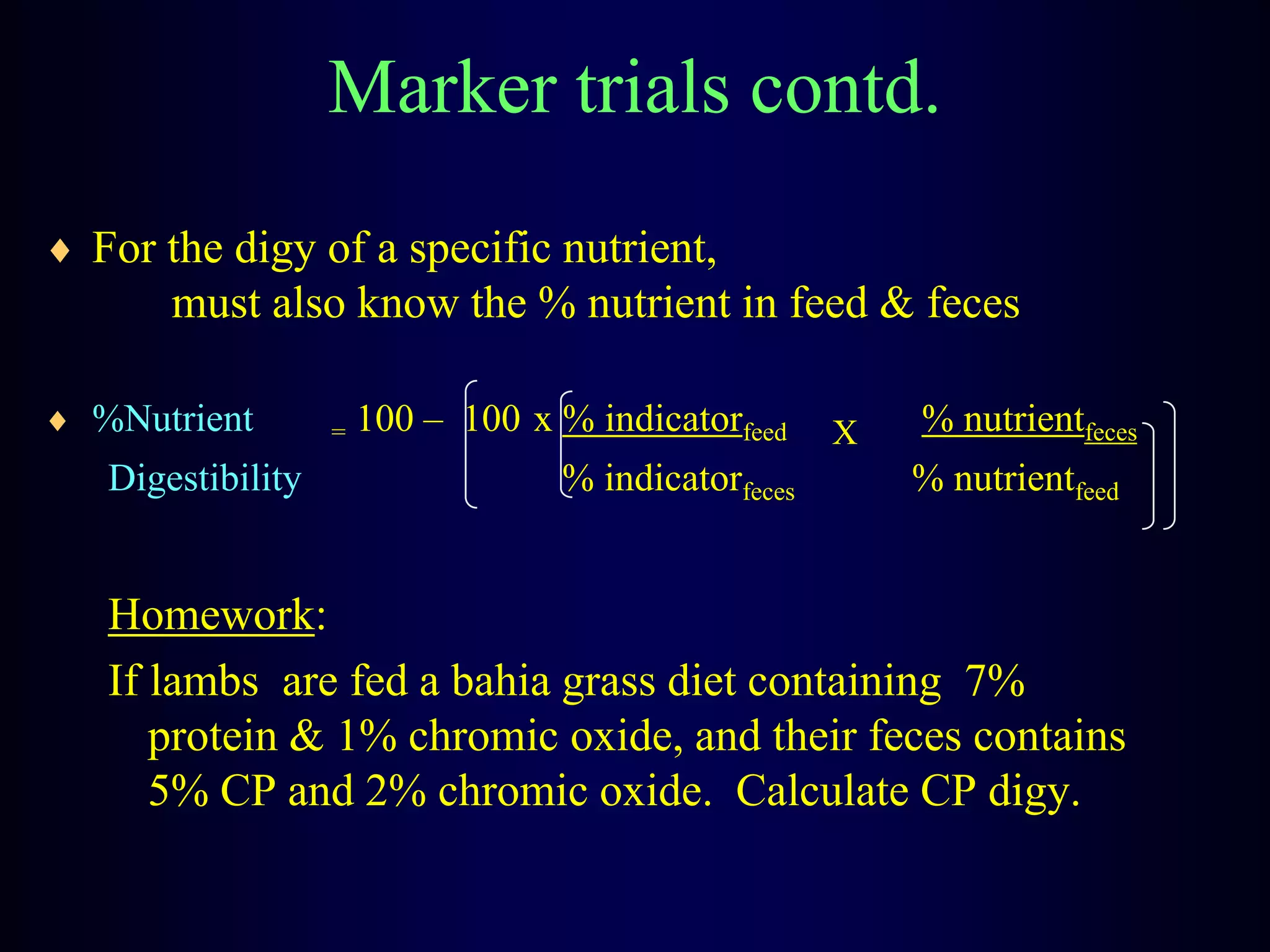 Marker trials contd.
For the digy of a specific nutrient,
must also know the % nutrient in feed & feces
%Nutrient = 100 – 100 x % indicatorfeed X % nutrientfeces
Digestibility % indicatorfeces % nutrientfeed
Homework:
If lambs are fed a bahia grass diet containing 7%
protein & 1% chromic oxide, and their feces contains
5% CP and 2% chromic oxide. Calculate CP digy.
 