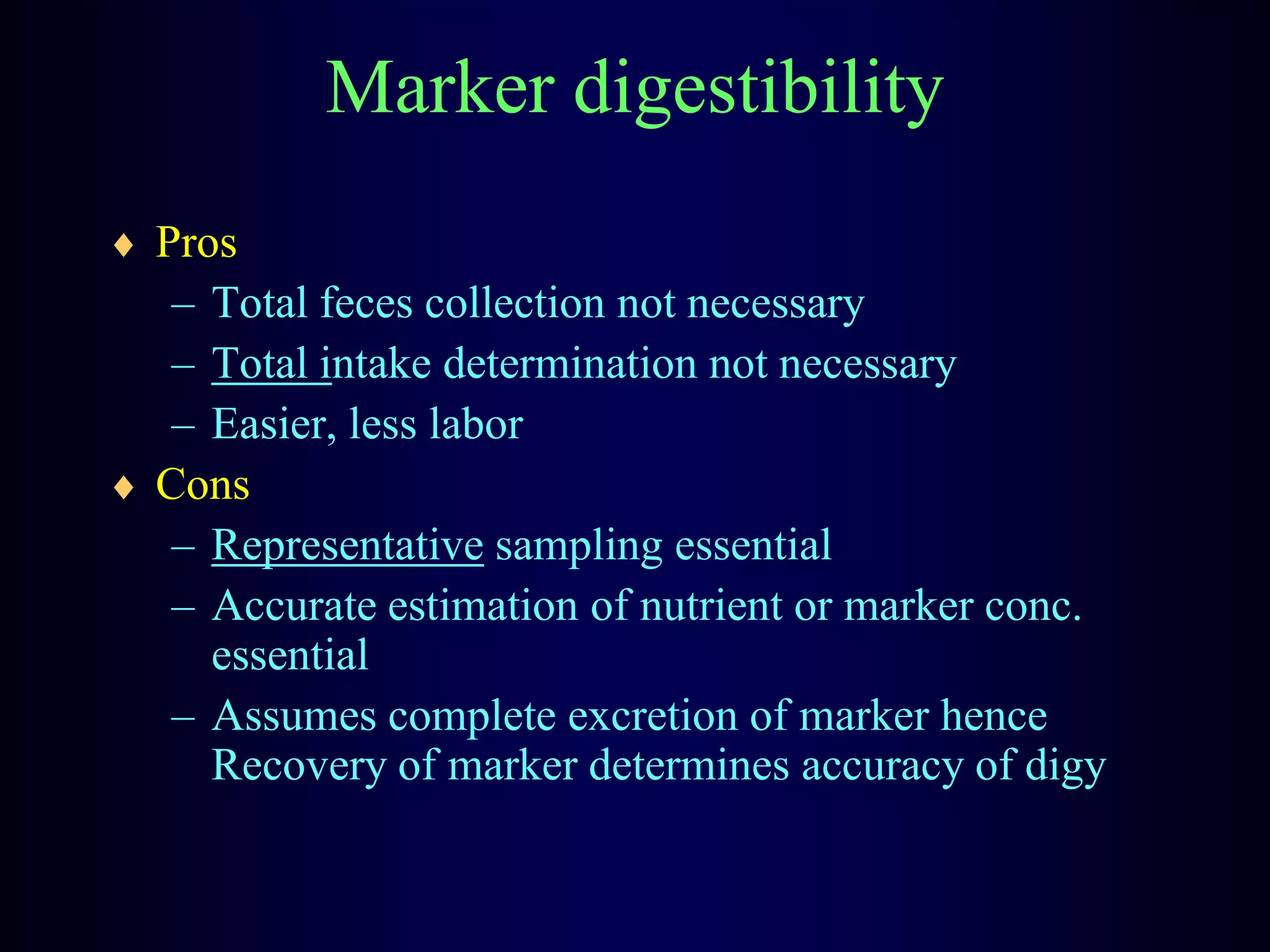 Marker digestibility
Pros
– Total feces collection not necessary
– Total intake determination not necessary
– Easier, less labor
Cons
– Representative sampling essential
– Accurate estimation of nutrient or marker conc.
essential
– Assumes complete excretion of marker hence
Recovery of marker determines accuracy of digy
 