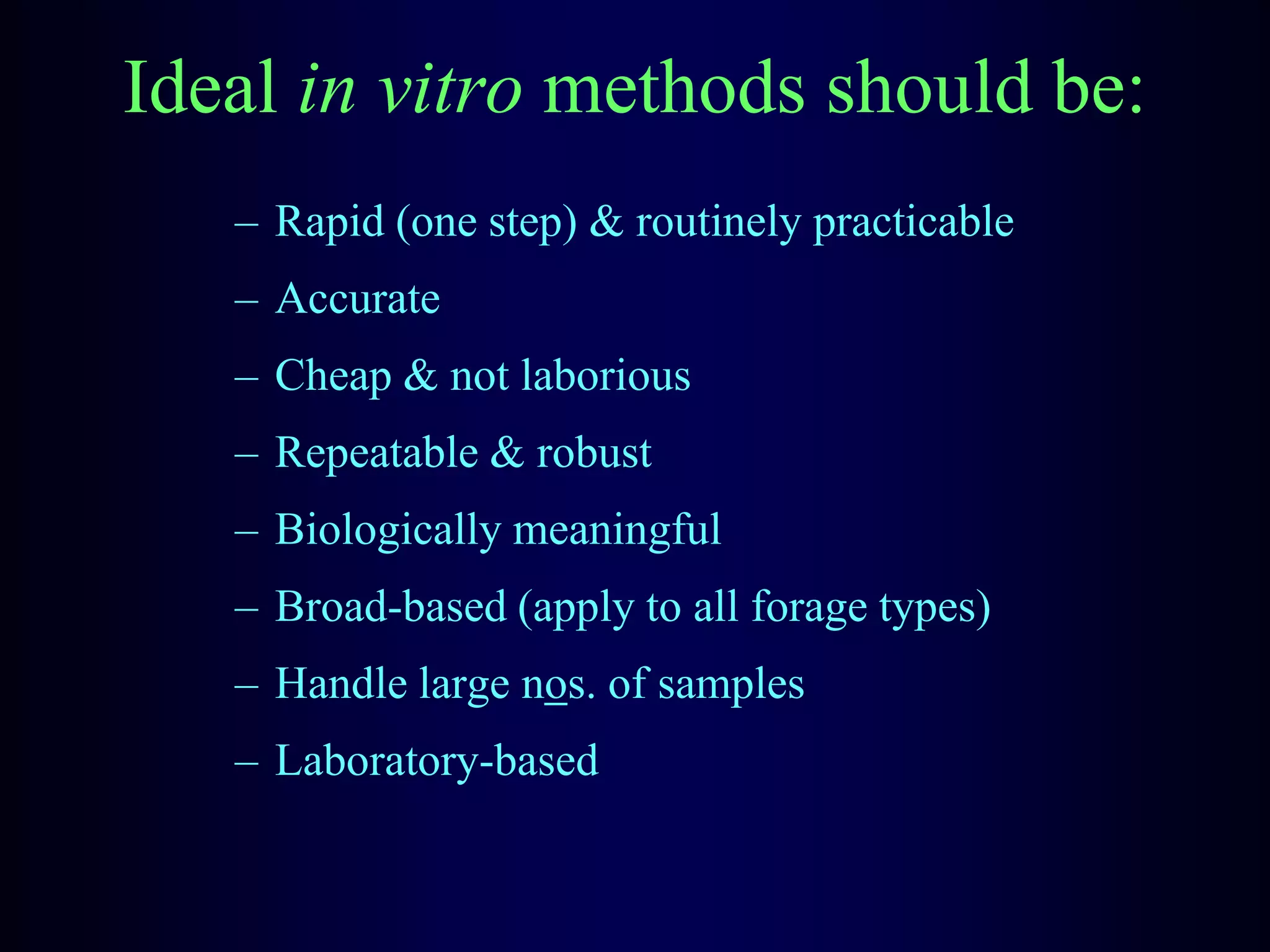 Ideal in vitro methods should be:
– Rapid (one step) & routinely practicable
– Accurate
– Cheap & not laborious
– Repeatable & robust
– Biologically meaningful
– Broad-based (apply to all forage types)
– Handle large nos. of samples
– Laboratory-based
 