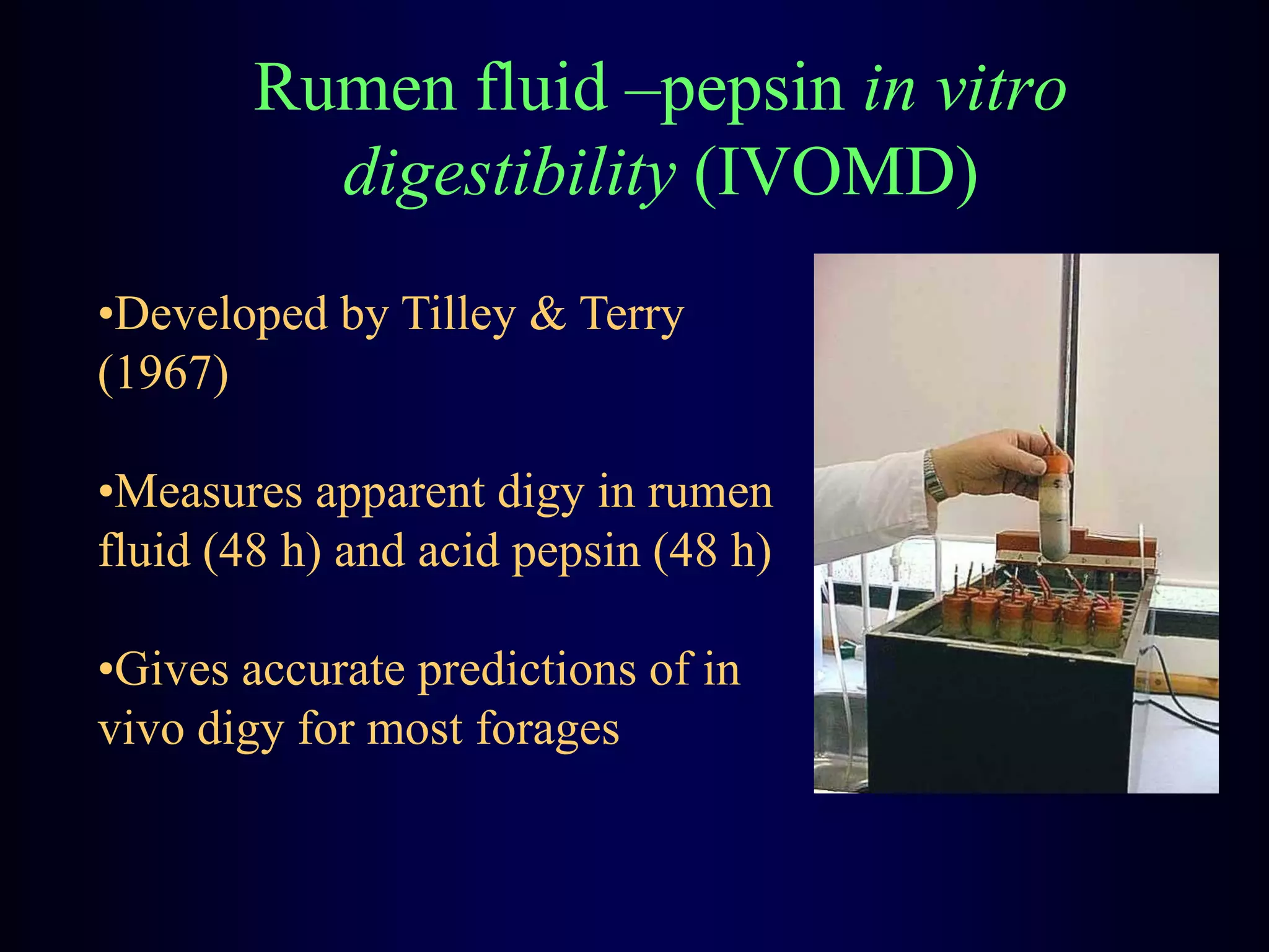 Rumen fluid –pepsin in vitro
digestibility (IVOMD)
•Developed by Tilley & Terry
(1967)
•Measures apparent digy in rumen
fluid (48 h) and acid pepsin (48 h)
•Gives accurate predictions of in
vivo digy for most forages
 