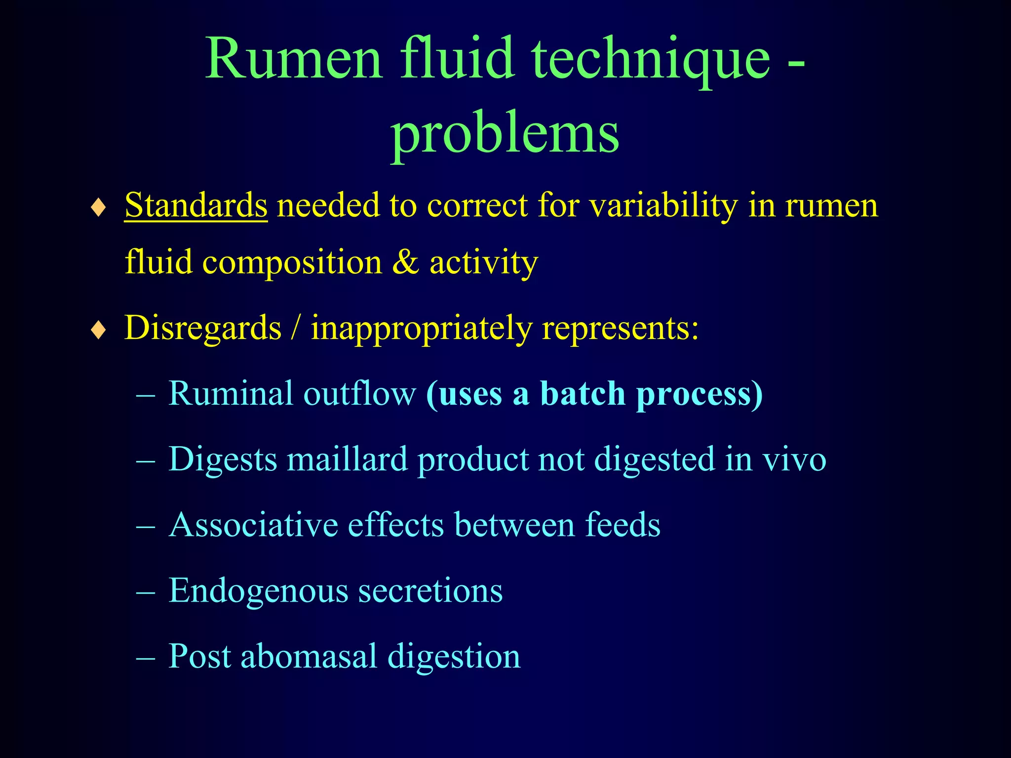 Rumen fluid technique -
problems
Standards needed to correct for variability in rumen
fluid composition & activity
Disregards / inappropriately represents:
– Ruminal outflow (uses a batch process)
– Digests maillard product not digested in vivo
– Associative effects between feeds
– Endogenous secretions
– Post abomasal digestion
 