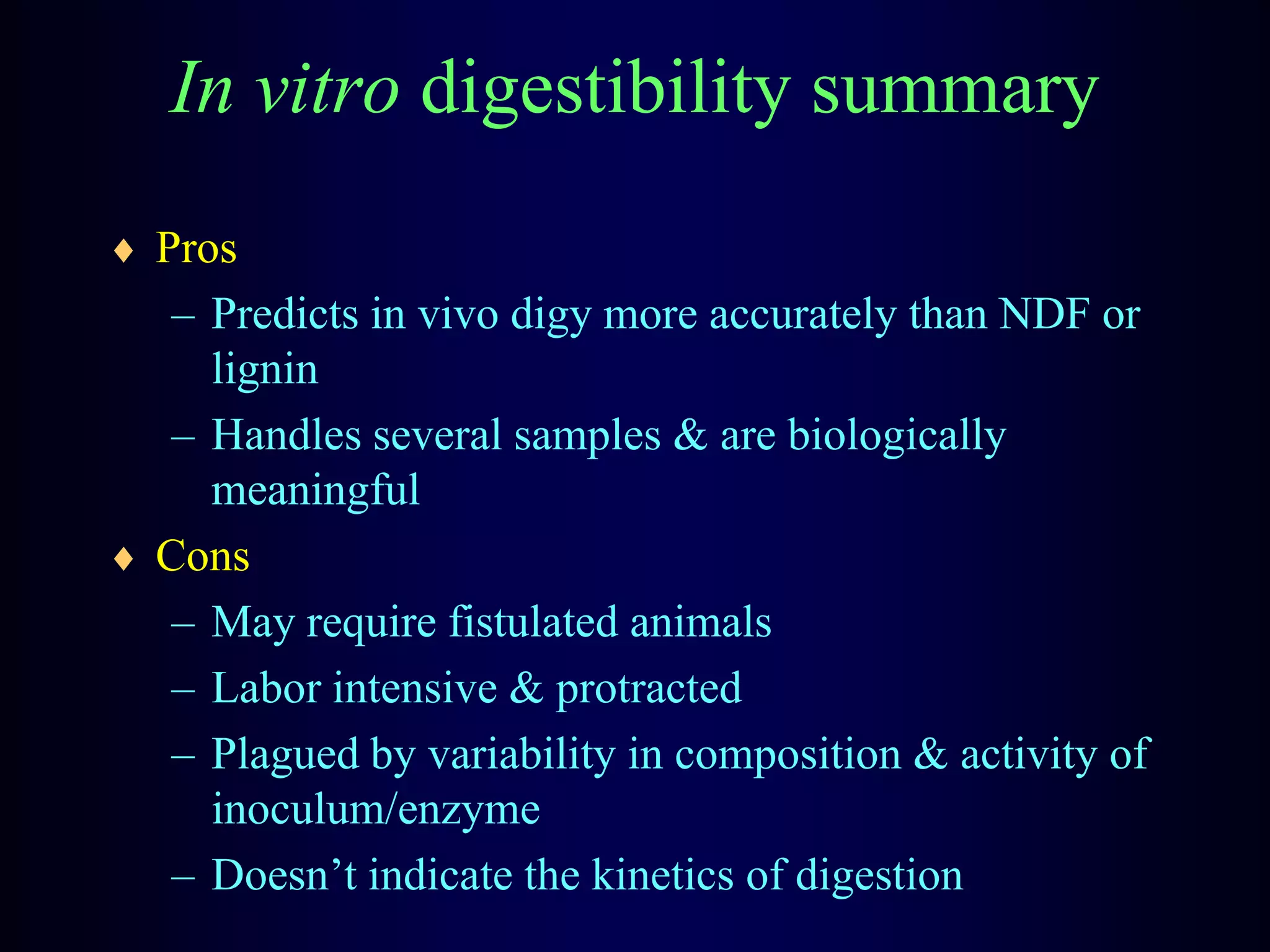 In vitro digestibility summary
Pros
– Predicts in vivo digy more accurately than NDF or
lignin
– Handles several samples & are biologically
meaningful
Cons
– May require fistulated animals
– Labor intensive & protracted
– Plagued by variability in composition & activity of
inoculum/enzyme
– Doesn’t indicate the kinetics of digestion
 