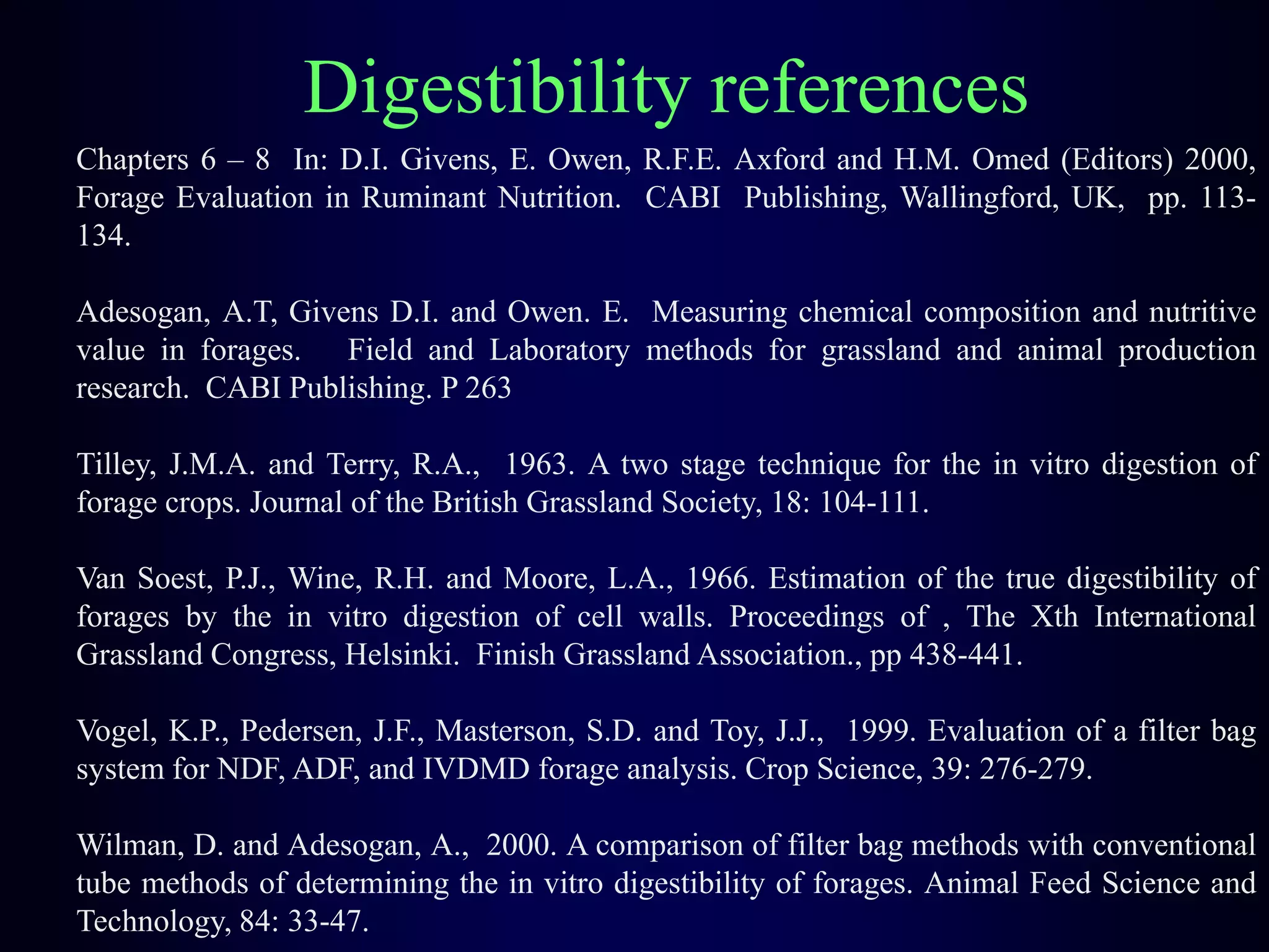 Chapters 6 – 8 In: D.I. Givens, E. Owen, R.F.E. Axford and H.M. Omed (Editors) 2000,
Forage Evaluation in Ruminant Nutrition. CABI Publishing, Wallingford, UK, pp. 113-
134.
Adesogan, A.T, Givens D.I. and Owen. E. Measuring chemical composition and nutritive
value in forages. Field and Laboratory methods for grassland and animal production
research. CABI Publishing. P 263
Tilley, J.M.A. and Terry, R.A., 1963. A two stage technique for the in vitro digestion of
forage crops. Journal of the British Grassland Society, 18: 104-111.
Van Soest, P.J., Wine, R.H. and Moore, L.A., 1966. Estimation of the true digestibility of
forages by the in vitro digestion of cell walls. Proceedings of , The Xth International
Grassland Congress, Helsinki. Finish Grassland Association., pp 438-441.
Vogel, K.P., Pedersen, J.F., Masterson, S.D. and Toy, J.J., 1999. Evaluation of a filter bag
system for NDF, ADF, and IVDMD forage analysis. Crop Science, 39: 276-279.
Wilman, D. and Adesogan, A., 2000. A comparison of filter bag methods with conventional
tube methods of determining the in vitro digestibility of forages. Animal Feed Science and
Technology, 84: 33-47.
Digestibility references
 