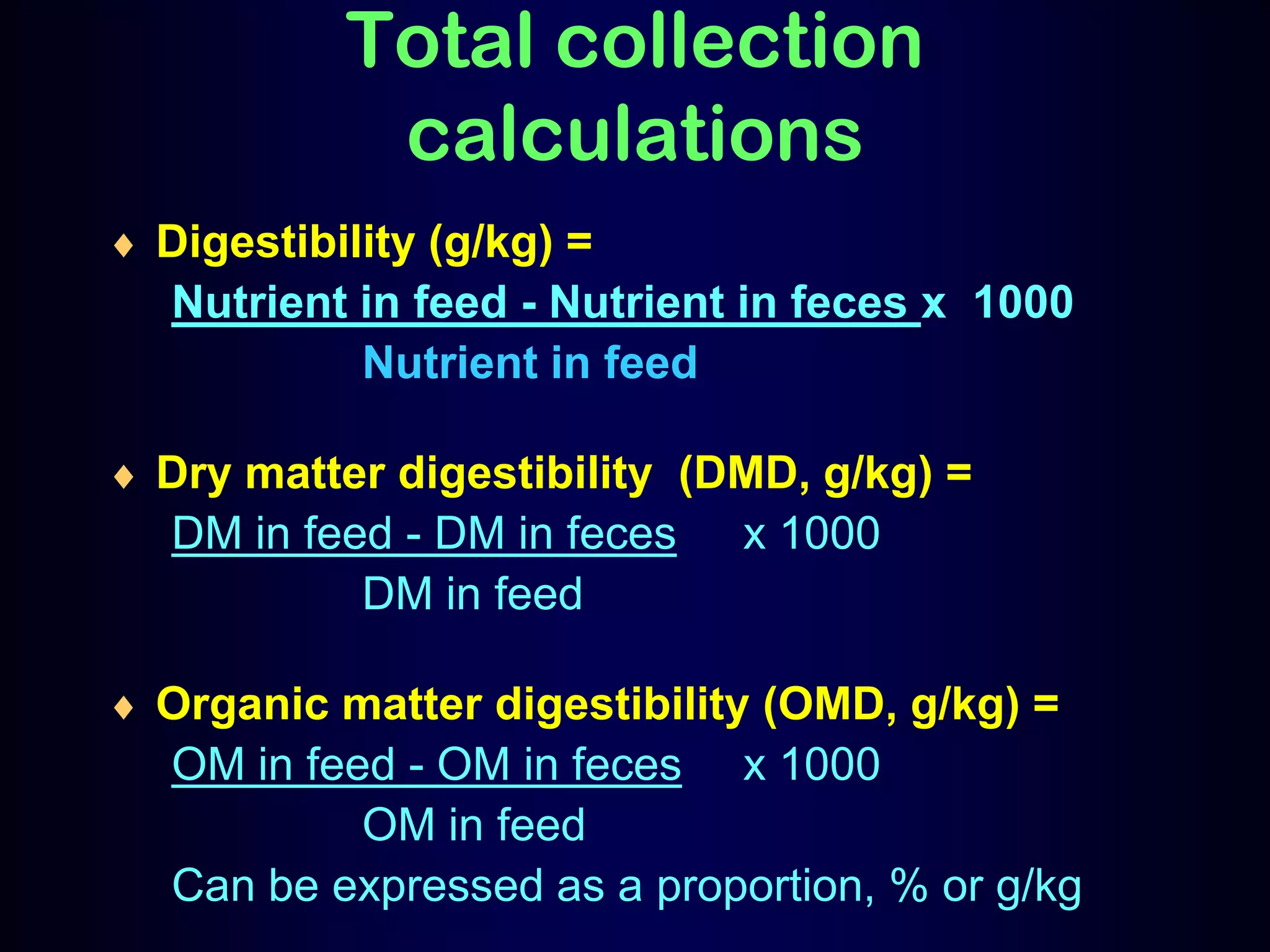 Total collection
calculations
Digestibility (g/kg) =
Nutrient in feed - Nutrient in feces x 1000
Nutrient in feed
Dry matter digestibility (DMD, g/kg) =
DM in feed - DM in feces x 1000
DM in feed
Organic matter digestibility (OMD, g/kg) =
OM in feed - OM in feces x 1000
OM in feed
Can be expressed as a proportion, % or g/kg
 