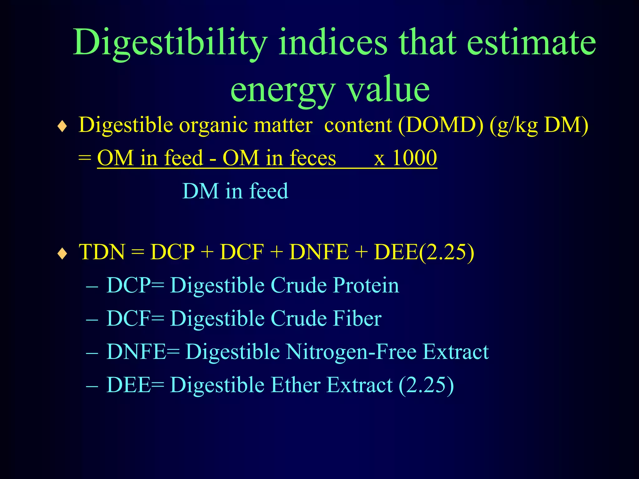 Digestibility indices that estimate
energy value
Digestible organic matter content (DOMD) (g/kg DM)
= OM in feed - OM in feces x 1000
DM in feed
TDN = DCP + DCF + DNFE + DEE(2.25)
– DCP= Digestible Crude Protein
– DCF= Digestible Crude Fiber
– DNFE= Digestible Nitrogen-Free Extract
– DEE= Digestible Ether Extract (2.25)
 