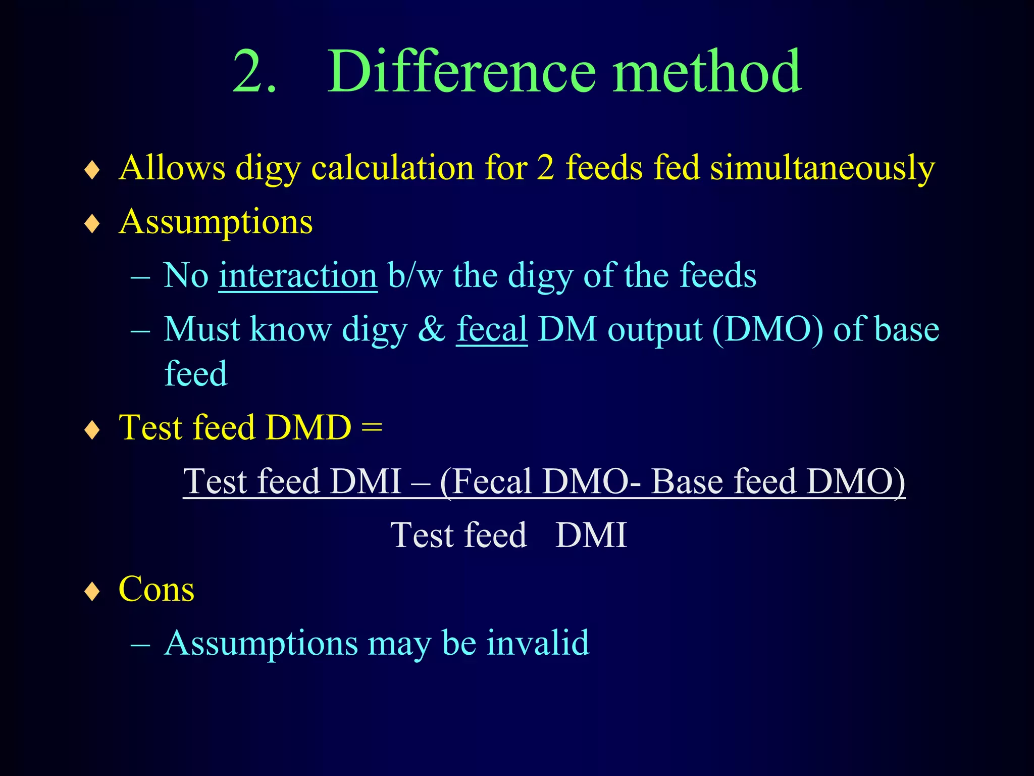 2. Difference method
Allows digy calculation for 2 feeds fed simultaneously
Assumptions
– No interaction b/w the digy of the feeds
– Must know digy & fecal DM output (DMO) of base
feed
Test feed DMD =
Test feed DMI – (Fecal DMO- Base feed DMO)
Test feed DMI
Cons
– Assumptions may be invalid
 
