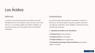 Los Ácidos:
Definición
Un ácido es una sustancia química que libera iones de
hidrógeno (H⁺) en una solución acuosa, lo que le da un pH
menor a 7. Los ácidos pueden ser fuertes o débiles y se
encuentran tanto en la naturaleza como en productos
artificiales.
Características
Los ácidos pueden descomponer materiales o cambiar su
estructura. Se sienten agrios al gusto y pueden reaccionar
con algunos materiales, como metales o conchas de huevo,
produciendo burbujas.
👉 Ejemplos de ácidos en la vida diaria:
🍋 El ácido cítrico en los limones.
🍷 El ácido acético en el vinagre.
🥤 El ácido fosfórico en las gaseosas.
😬 El ácido del estómago (ácido clorhídrico) que ayuda a
digerir la comida.
 