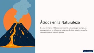 Ácidos en la Naturaleza
El ácido clorhídrico (HCl) se encuentra en la naturaleza, por ejemplo, en
gases volcánicos, en el fondo del océano, en la lluvia ácida (en pequeñas
cantidades) y en la industria química.
 