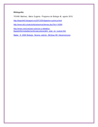Bibliografía: 
TOVAR Martínez, María Eugenia. Programa de Biología III, agosto 2010. 
http://bioprofe3.blogspot.mx/2013/03/digestion-quimica.html 
http://www.sld.cu/saludvida/asisomos/temas.php?idv=14594 
http://www.uned.es/pea-nutricion-y-dietetica- 
I/guia/enfermedades/cardiovasculares/alim_gras_en_cuerpo.htm 
Mader, S. 2008 Biología. Novena edición. McGraw-Hill Interamericana 
