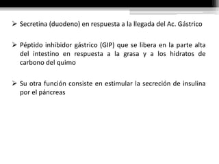 ➢ Secretina (duodeno) en respuesta a la llegada del Ac. Gástrico
➢ Péptido inhibidor gástrico (GIP) que se libera en la parte alta
del intestino en respuesta a la grasa y a los hidratos de
carbono del quimo
➢ Su otra función consiste en estimular la secreción de insulina
por el páncreas
 