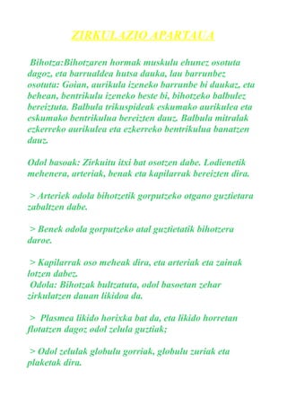 ZIRKULAZIO APARTAUA
Bihotza:Bihotzaren hormak muskulu ehunez osotuta
dagoz, eta barrualdea hutsa dauka, lau barrunbez
osotuta: Goian, aurikula izeneko barrunbe bi daukaz, eta
behean, bentrikulu izeneko beste bi, bihotzeko balbulez
bereiztuta. Balbula trikuspideak eskumako aurikulea eta
eskumako bentrikulua bereizten dauz. Balbula mitralak
ezkerreko aurikulea eta ezkerreko bentrikulua banatzen
dauz.
Odol basoak: Zirkuitu itxi bat osotzen dabe. Lodienetik
mehenera, arteriak, benak eta kapilarrak bereizten dira.
> Arteriek odola bihotzetik gorputzeko otgano guztietara
zabaltzen dabe.
> Benek odola gorputzeko atal guztietatik bihotzera
daroe.
> Kapilarrak oso meheak dira, eta arteriak eta zainak
lotzen dabez.
Odola: Bihotzak bultzatuta, odol basoetan zehar
zirkulatzen dauan likidoa da.
> Plasmea likido horixka bat da, eta likido horretan
flotatzen dagoz odol zelula guztiak;
> Odol zelulak globulu gorriak, globulu zuriak eta
plaketak dira.

 