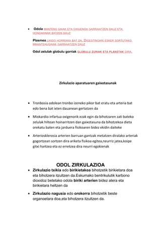 •

Odola MANTENU

GAIAK ETA OXIGENOA GARRAIATZEN DAUZ ETA

HONDAKINAK BATZEN DAUZ

Plasmea

LIKIDO HORRIXKA BAT DA . D IGESTINOARI ESKER SORTUTAKO
MMANTENUGAIAK GARRAIATZEN DAUZ

Odol zelulak globulu gorriak GLOBULU

ZURIAK ETA PLAKETAK DIRA .

Zirkulazio aparatuaren gaixotasunak

• Tronbosia odolean tronbo izeneko pikor bat eratu eta arteria bat
edo bena bat ixten dauanean gertatzen da
• Miokardio infartua oxigenorik ezak egin da bihotzaren zati bateko
zelulak hiltean hoinarritzen dan gaixotasuna da bihotzekoa dieta
orekatu baten eta jarduera fisikoaren bidez ekidin daiteke
• Arteriosklerosia arterien barruan gantzak metatzen diralako arteriak
gogortzean sortzen dira ariketa fisikoa egitea,neurriz jatea,koipe
gitxi hartzea eta ez erretzea dira neurri egokienak

ODOL ZIRKULAZIOA

• Zirkulazio txikia edo birikietakoa bihotzetik birikietara doa
eta bihotzera itzultzen da.Eskumako bentrikulutik karbono
dioxidoz betetako odola biriki arterien bidez atera eta
birikietara heltzen da
• Zirkulazio nagusia edo orokorra bihotzetik beste
organoetara doa,eta bihotzera itzultzen da.

 