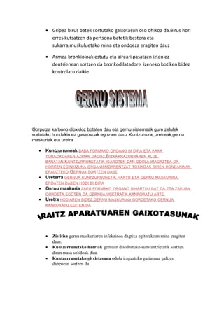 • Gripea birus batek sortutako gaixotasun oso ohikoa da.Birus hori
erres kutsatzen da pertsona batetik bestera eta
sukarra,muskuluetako mina eta ondoeza eragiten dauz
• Asmea bronkioloak estutu eta aireari pasatzen izten ez
deutsienean sortzen da bronkodilatadore izeneko botiken bidez
kontrolatu daikie

Gorputza karbono dioxidoz botaten dau eta gernu sistemeak gure zelulek
sortutako hondakin ez gaseosoak egozten dauz.Kuntzurrune,uretreak,gernu
maskuriak eta uretra
•

Kuntzurruneak BABA

FORMAKO ORGANO BI DIRA ETA KAXA

TORAZIKOAREN AZPIAN DAGOZ .B IZKARRAZURRAREN ALDE
BANATAN .K UNTZURRUNETATIK IGAROTEN DAN ODOLA IRAGAZTEA DA
HORREN EGINKIZUNA ORGANISMOARENTZAT TOXIKOAK DIREN HONDAKINAK
ERAUZTEKO .GERNUA SORTZEN DABE

•

Ureterra GERNUA

KUNTZURRUNETIK HARTU ETA GERNU MASKURIRA

EROATEN DABEN HODI BI DIRA

•

Gernu maskuria ZAKU

FORMAKO ORGANO BIHARTSU BAT DA ,ETA ZAKUAN

GORDETA EGOTEN DA GERNUA ,URETRATIK KANPORATU ARTE

•

Uretra HODIAREN

BIDEZ,GERNU MASKURIAN GORDETAKO GERNUA

KANPORATU EGITEN DA

•
•
•

Zistitisa gernu maskuriaren infekzinoa da,pixa egiterakoan mina eragiten
dauz.
Kuntzurrunetako harriak gernuan disolbatuko substantzietatik sortzen
diran masa solidoak dira.
Kuntzurrunetako gitxietasuna odola iragazteko gaitasuna galtzen
dabenean sortzen da

 