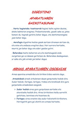 DIGESTINO
APARATUAREN
GAIXOTASUNAK
. Hortz haginetako txantxarrak haginei kalte egiten deutse,
ahoko bakterion eraginez. Prebentzinorako, gozoki asko ez jatea
komeni da, haginak garbitu behar doguz, eta dentistearengana
joan behar dogu.
. Aerofagia digestino hodian gasak sartzen direnean sortzen da,
eta mina eta ondoeza eragiten dauz. Hori aurrera hartzeko,
neurris jan behar dogu eta edari gasdun guitxi.
. Beherakoa heste meharran ura eta mantenugaiak ondo
xurgatzen gai ez danean gertatzen da. Beherakoa daukagunean,
ur asko eta jaki arinak jan behar doguz.

ARNAS APARATUAREN OSOGAIAK
Arnas aparatua arnasbides eta birikien bidez osatuta dago.
.Arnasbideak aireak zirkulatzen dauan gorputzeko hodiak dira.
Sudur hobiak, faringea, laringea, trakea eta bronkioak dira gure
gorputzeko arnasbideen osogaiak.
 Sudur hodiak airea gure gorputzean sartzeko eta
ateratzeko hodiak dira. Airea birikietara heldu aurretik
garbitzea, berotzea eta hezotzea da.
 Faringea airea eroaten dau sudur hobietatik birikietara.
Horregaitik gara gai ahotik ere arnasa hartzeko.

 