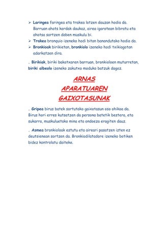 Laringea faringea eta trakea lotzen dauzan hodia da.
Barruan ahots kordak daukaz, airea igarotean bibratu eta
ahotsa sortzen daben muskulu bi.
 Trakea bronquio izeneko hodi bitan banandutako hodia da.
 Bronkioak birikietan, bronkiolo izeneko hodi txikiagotan
adarkatzen dira.
. Birikiak, biriki bakotxaren barruan, bronkioloen muturretan,
biriki albeolo izeneko zakutxo moduko batzuk dagoz.

ARNAS
APARATUAREN
GAIXOTASUNAK
. Gripea birus batek sortutako gaixotasun oso ohikoa da.
Birus hori erres kutsatzen da persona batetik bestera, eta
sukarra, muskuluetako mina eta ondoeza eragiten dauz.
. Asmea bronkioloak estutu eta aireari pasatzen izten ez
deutsienean sortzen da. Bronkiodilatadore izeneko botiken
bidez kontrolatu daiteke.

 