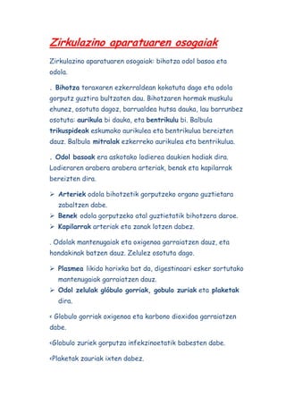 Zirkulazino aparatuaren osogaiak
Zirkulazino aparatuaren osogaiak: bihotza odol basoa eta
odola.
. Bihotza toraxaren ezkerraldean kokatuta dago eta odola
gorputz guztira bultzaten dau. Bihotzaren hormak muskulu
ehunez, osotuta dagoz, barrualdea hutsa dauka, lau barrunbez
osotuta: aurikula bi dauka, eta bentrikulu bi. Balbula
trikuspideak eskumako aurikulea eta bentrikulua bereizten
dauz. Balbula mitralak ezkerreko aurikulea eta bentrikulua.
. Odol basoak era askotako lodierea daukien hodiak dira.
Lodieraren arabera arabera arteriak, benak eta kapilarrak
bereizten dira.
 Arteriek odola bihotzetik gorputzeko organo guztietara
zabaltzen dabe.
 Benek odola gorputzeko atal guztietatik bihotzera daroe.
 Kapilarrak arteriak eta zanak lotzen dabez.
. Odolak mantenugaiak eta oxigenoa garraiatzen dauz, eta
hondakinak batzen dauz. Zelulez osotuta dago.
 Plasmea likido horixka bat da, digestinoari esker sortutako
mantenugaiak garraiatzen dauz.
 Odol zelulak glóbulo gorriak, gobulo zuriak eta plaketak
dira.
< Globulo gorriak oxigenoa eta karbono dioxidoa garraiatzen
dabe.
<Globulo zuriek gorputza infekzinoetatik babesten dabe.
<Plaketak zauriak ixten dabez.

 