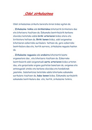 Odol zirkulazinoa
Odol zirkulazinoa zirkuitu bereiztu biren bidez egiten da.
. Zirkulazino txikia edo birikietakoa bihotzetik birikietara doa
eta bihotzera itzultzen da. Eskumako bentrikulutik karbono
dioxidoz betetako odola biriki arteriaren bidez atera eta
birikietara heltzen da. Biriki benen bidez, odol oxigenatua
bihotzaren ezkerreko aurikulara heltzen da, gero ezkerreko
bentrikulura doa eta, hortik aurrera, zirkulazino nagusia hasten
da.
. Zirkulazino naguasia edo orokorra bihotzetik beste
organoetara doa , eta bihotzera itzultzen da. Ezkerreko
bentrikulutik odol oxigenatuak aorta arteriaren bidez urteten
dau, eta gorputzeko organo guztietan banatzen da, oxigenoa eta
antenugaiak izteko eta karbono dioxidoa eta hondakinak
jasoteko. Substantziaz betetako odola bihotzeko eskumako
aurikulara itzultzen da, kaba benen bidez. Eskumako aurikulatik
eskumako bentrikulura doa eta, hortik, zirkulazino txikira.

 