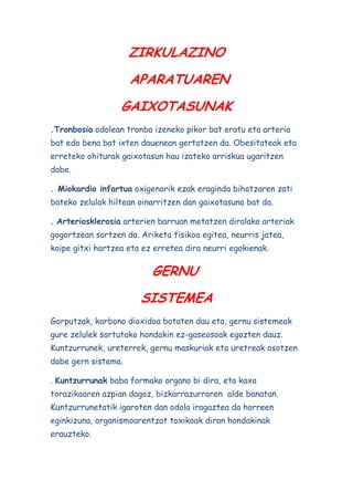 ZIRKULAZINO
APARATUAREN
GAIXOTASUNAK
.Tronbosia odolean tronbo izeneko pikor bat eratu eta arteria
bat edo bena bat ixten dauenean gertatzen da. Obesitateak eta
erreteko ohiturak gaixotasun hau izateko arriskua ugaritzen
dabe.
. Miokardio infartua oxigenorik ezak eraginda bihotzaren zati
bateko zelulak hiltean oinarritzen dan gaixotasuna bat da.
. Arteriosklerosia arterien barruan metatzen diralako arteriak
gogortzean sortzen da. Ariketa fisikoa egitea, neurris jatea,
koipe gitxi hartzea eta ez erretea dira neurri egokienak.

GERNU
SISTEMEA
Gorputzak, karbono dioxidoa botaten dau eta, gernu sistemeak
gure zelulek sortutako hondakin ez-gaseosoak egozten dauz.
Kuntzurrunek, ureterrek, gernu maskuriak eta uretreak osotzen
dabe gern sistema.
. Kuntzurrunak baba formako organo bi dira, eta kaxa
torazikoaren azpian dagoz, bizkarrazurraren alde banatan.
Kuntzurrunetatik igaroten dan odola iragaztea da horreen
eginkizuna, organismoarentzat toxikoak diran hondakinak
erauzteko.

 
