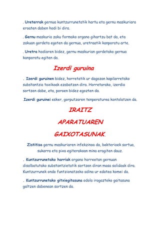 . Ureterrak gernua kuntzurrunetatik hartu eta gernu maskuriara
eroaten daben hodi bi dira.
. Gernu maskuria zaku formako organo gihartzu bat da, eta
zakuan gordeta egoten da gernua, uretraatik kanporatu arte.
. Uretra hodiaren bidez, gernu maskurian gordetako gernua
kanporatu egiten da.

Izerdi guruina
. Izerdi guruinen bidez, horretatik ur dagozan kapilarretako
substantzia toxikoak ezabatzen dira. Horretarako, izerdia
sortzen dabe, eta, poroen bidez egozten da.
.Izerdi guruinei esker, gorputzaren tenperaturea kontolatzen da.

IRAITZ
APARATUAREN
GAIXOTASUNAK.
Zistitisa gernu maskuriaren infekzinoa da, bakterioek sortua,
sukarra eta pixa egiterakoan mina eragiten dauz.
. Kuntzurrunetako harriak organo horreetan gernuan
disolbatutako substantzietatik sortzen diran masa solidoak dira.
Kuntzurrunek ondo funtzionatzeko adina ur edatea komei da.
. Kuntzurrunetako gitxiegitasuna odola iragazteko gaitasuna
galtzen dabenean sortzen da.

 
