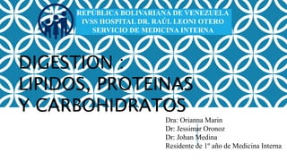 REPÚBLICA BOLIVARIANA DE VENEZUELA
IVSS HOSPITAL DR. RAÚL LEONI OTERO
SERVICIO DE MEDICINA INTERNA
FEBRERO DE 2023
Dra: Orianna Marin
Dr: Jessimar Oronoz
Dr: Johan Medina
Residente de 1º año de Medicina Interna
DIGESTION :
LIPIDOS, PROTEINAS
Y CARBOHIDRATOS
 