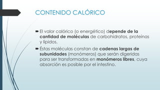CONTENIDO CALÓRICO
El valor calórico (o energético) depende de la
cantidad de moléculas de carbohidratos, proteínas
y lípidos.
Éstas moléculas constan de cadenas largas de
subunidades (monómeros) que serán digeridas
para ser transformadas en monómeros libres, cuya
absorción es posible por el intestino.
 