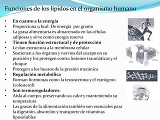 Funciones de los lípidos en el organismo humano
•   En cuanto a la energía
•   Proporciona 9 kcal. De energía por gramo
•   La grasa alimentaria es almacenada en las células
    adiposas y sirve como energía reserva
•   Tienen función estructural y de protección
•   Le dan estructura a la membrana celular
•   Sostienen a los órganos y nervios del cuerpo en su
    posición y los protegen contra lesiones traumáticas y el
    choque
•   Protegen a los huesos de la presión mecánica
•   Regulación metabólica
•   Forman hormonas como la testosterona y el estrógeno
    (colesterol)
•   Son termoreguladores:
•   Aísla al cuerpo, preservando su calor y manteniendo su
    temperatura
•   Las grasas de la alimentación también son esenciales para
    la digestión, absorción y transporte de vitaminas
    liposolubles
 