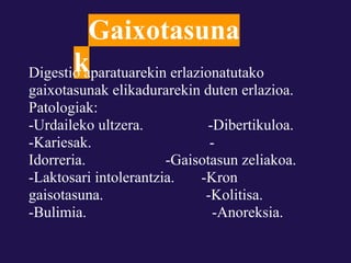 Gaixotasuna
       kaparatuarekin erlazionatutako
Digestio
gaixotasunak elikadurarekin duten erlazioa.
Patologiak:
-Urdaileko ultzera.          -Dibertikuloa.
-Kariesak.                    -
Idorreria.             -Gaisotasun zeliakoa.
-Laktosari intolerantzia.   -Kron
gaisotasuna.                 -Kolitisa.
-Bulimia.                      -Anoreksia.
 