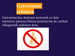 Gaixotasun
           zeliakoa
Gaixotasun hau daukaten pertsonek ez dute
toleratzen glutena.Glutena proteina bat da, zenbait
elikagaietak aurkitzen dena.
 