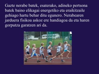 Gazte nerabe batek, esaterako, adineko pertsona
batek baino elikagai energetiko eta eraikitzaile
gehiago hartu behar ditu egunero. Nerabearen
jarduera fisikoa askoz ere handiagoa da eta haren
gorputza garatzen ari da.
 