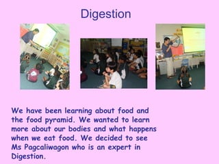Digestion We have been learning about food and the food pyramid. We wanted to learn more about our bodies and what happens when we eat food. We decided to see Ms Pagcaliwagon who is an expert in Digestion. 