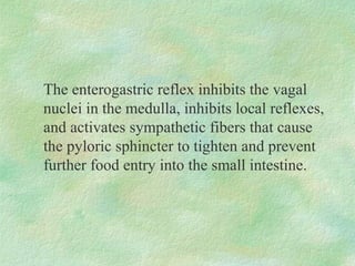 The enterogastric reflex inhibits the vagal
nuclei in the medulla, inhibits local reflexes,
and activates sympathetic fibers that cause
the pyloric sphincter to tighten and prevent
further food entry into the small intestine.
 
