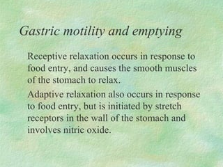 Gastric motility and emptying
 Receptive relaxation occurs in response to
 food entry, and causes the smooth muscles
 of the stomach to relax.
 Adaptive relaxation also occurs in response
 to food entry, but is initiated by stretch
 receptors in the wall of the stomach and
 involves nitric oxide.
 