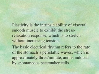 Plasticity is the intrinsic ability of visceral
smooth muscle to exhibit the stress-
relaxation response, which is to stretch
without increasing tension.
The basic electrical rhythm refers to the rate
of the stomach’s peristaltic waves, which is
approximately three/minute, and is induced
by spontaneous pacemaker cells.
 